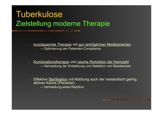 Tuberkulose
Zielstellung moderne Therapie
kurzdauernde Therapie mit gut verträglichen Medikamenten
→ Optimierung der Patienten-Compliance
Kombinationstherapie und rasche Reduktion der Keimzahl
→ Vermeidung der Entstehung und Selektion von Resistenzen
Effektive Sterilisation mit Abtötung auch der metabolisch gering
aktiven Keime (Persister)
→ Vermeidung eines Rezidivs
 