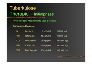 Tuberkulose
Therapie – Initialphase
4 verschiedene Medikamente über 2 Monate
Standardmedikamente
INH Isoniazid 5 mg/kgKG (HD 300 mg)
RMP Rifampicin 10 mg/kgKG (HD 600 mg)
PZA Pyrazinamid 25 mg/kgKG (HD 2500 mg)
EMB Ethambutol 25 mg/kgKG (HD 2000 mg)
(SM) Streptomycin 15 mg/kgKG (HD 1000 mg)
 