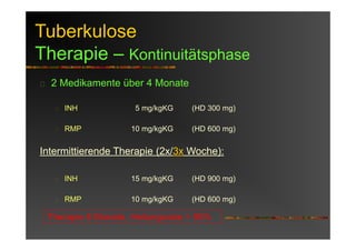 Tuberkulose
Therapie – Kontinuitätsphase
2 Medikamente über 4 Monate
INH 5 mg/kgKG (HD 300 mg)
RMP 10 mg/kgKG (HD 600 mg)
Intermittierende Therapie (2x/3x Woche):
INH 15 mg/kgKG (HD 900 mg)
RMP 10 mg/kgKG (HD 600 mg)
Therapie 6 Monate, Heilungsrate > 95%
 