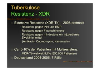 Tuberkulose
Resistenz - XDR
Extensive Resistenz (XDR-Tb) – 2006 erstmals
Resistenz gegen INH und RMP
Resistenz gegen Fluorochinolone
Resistenz gegen mindestens ein injizierbares
Zweitlinienmittel
(Amikacin, Capreomycin, Kanamycin)
Ca. 5-10% der Patienten mit Multiresistenz
MDR-Tb weltweit 5,4% (650.000 Patienten)
Deutschland 2004-2006: 7 Fälle
 