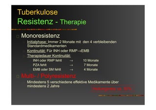 Tuberkulose
Resistenz - Therapie
Monoresistenz
Initialphase: Immer 2 Monate mit den 4 verbleibenden
Standardmedikamenten
Kontinuität: Für INH oder RMP→EMB
Therapiedauer Kontinuität:
INH oder RMP fehlt → 10 Monate
PZA fehlt → 7 Monate
EMB oder SM fehlt → 4 Monate
Multi- / Polyresistenz
Mindestens 5 verschiedene effektive Medikamente über
mindestens 2 Jahre
Heilungsrate ca. 50%
 