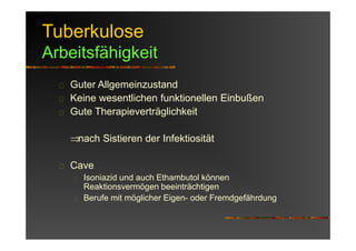 Tuberkulose
Arbeitsfähigkeit
Guter Allgemeinzustand
Keine wesentlichen funktionellen Einbußen
Gute Therapieverträglichkeit
⇒nach Sistieren der Infektiosität
Cave
Isoniazid und auch Ethambutol können
Reaktionsvermögen beeinträchtigen
Berufe mit möglicher Eigen- oder Fremdgefährdung
 