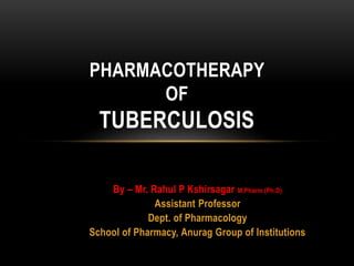 PHARMACOTHERAPY 
OF 
TUBERCULOSIS 
By – Mr. Rahul P Kshirsagar M.Pharm (Ph.D) 
Assistant Professor 
Dept. of Pharmacology 
School of Pharmacy, Anurag Group of Institutions 
 