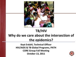 TB/HIV Why do we care about the intersection of the epidemics? Kayt Erdahl, Technical Officer HIV/AIDS & TB Global Programs, PATH CORE Group Fall Meeting October 13, 2011 