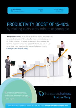 PRODUCTIVITY BOOST OF 15-40%
by making every work minute accountable
TransparentBusiness records all work-related activity, with supporting
screenshots taken every 3 minutes. No more work time wasted on
socializing in Facebook, playing computer games or sending out
resumes. Increased privacy and job satisfaction levels. And it’s just
some of the many benefits of TransparentBusiness approach.
Create your free account today!
See demo, watch videos and create your free account at www.TransparentBusiness.com
Trust but Verify
“Brilliant”
– CNN
“Future of Work”
– Channel 1
PC World Award
CIO magazine Award
Clients who use TransparentBusiness can
manage their business from anywhere, coordinate
their team anytime, view screenshots in real time to
see how the tasks progress and to avoid overbilling.
– Forbes magazine
 