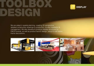 We are adept in spatial planning, creating 3D perspective,
detailed construction drawings to production, on-site installation &
management. We also develop & produce display structures for
FMCG brands, as well as product launch design, setup & mall festive
theme decorations.
DISPLAY
 