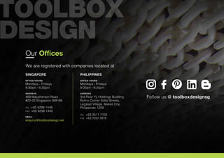 Our Offices
We are registered with companies located at
SINGAPORE
OFFICE HOURS
Mondays - Fridays
9:30am - 6:30pm
ADDRESS
469 Macpherson Road
#02-02 Singapore 368186
TEL. +65 6298 1448
FAX. +65 6298 1440
EMAIL
enquiry@toolboxdesign.net
PHILIPPINES
OFFICE HOURS
Mondays - Fridays
9:00am - 6:30pm
ADDRESS
3rd Floor YL Holdings Building,
Rufino Corner Sotto Streets,
Legaspi Village. Makati City,
Philippines 1229
TEL. +63 2511 7103
FAX. +63 2552 3978
Follow us @ toolboxdesignsg
 