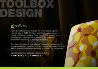Who We Are
TOOLBOX DESIGN is a through-the-line creative agency
incorporated in 1994. We have been leading companies in
branding & rebranding exercises through the process from
development, implementation, creating digital assets,
drive online marketing to brand guardianship.
We have a full team of very talented designers, motion graphic
animators and programmers both in our local Singapore office as
well as a wholly owned office located in Makati City, Philippines.
Our clients trust us because we always deliver
• O N T I M E • O N B U D G E T
 