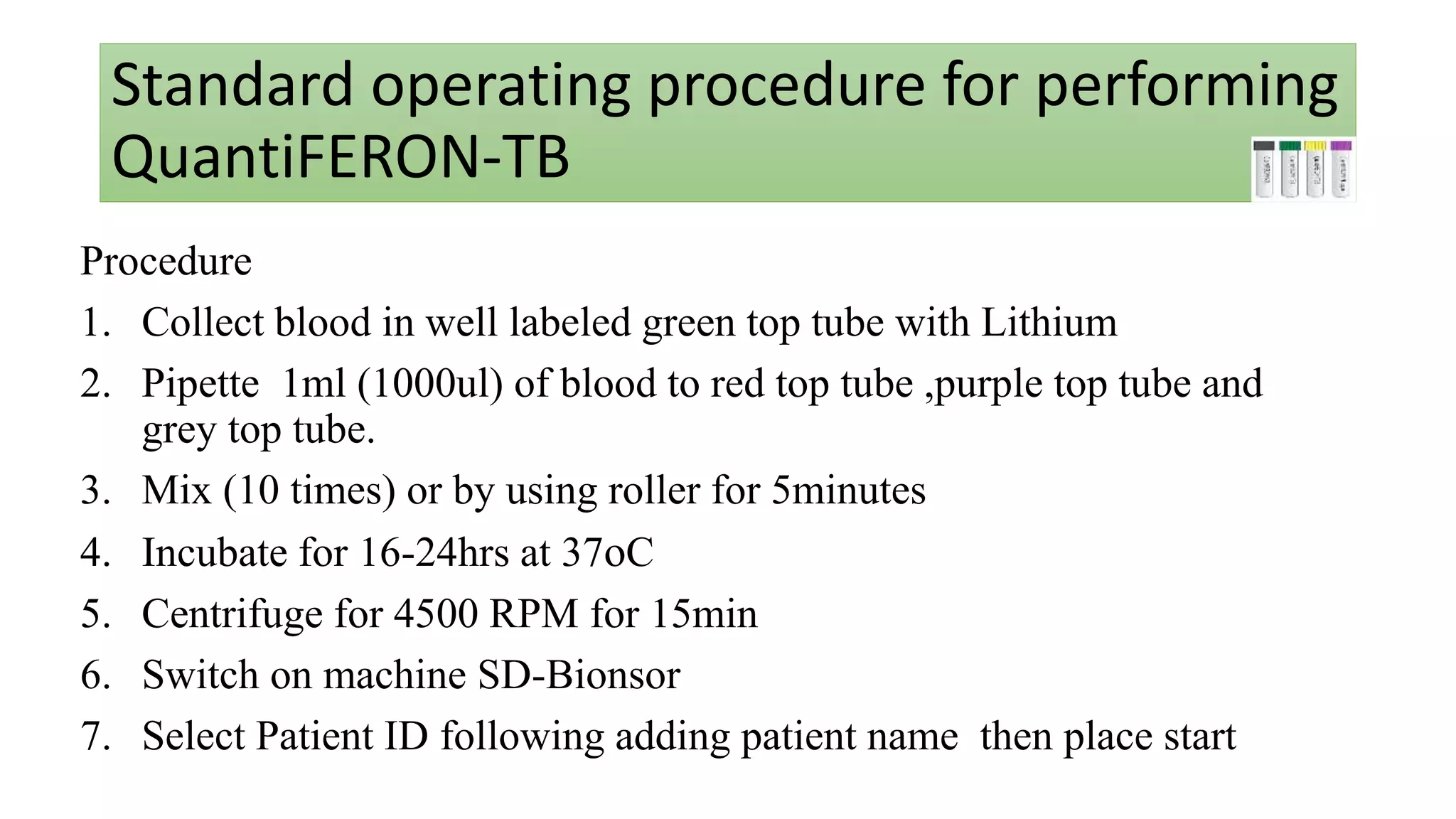 Standard operating procedure for performing
QuantiFERON-TB
Procedure
1. Collect blood in well labeled green top tube with Lithium
2. Pipette 1ml (1000ul) of blood to red top tube ,purple top tube and
grey top tube.
3. Mix (10 times) or by using roller for 5minutes
4. Incubate for 16-24hrs at 37oC
5. Centrifuge for 4500 RPM for 15min
6. Switch on machine SD-Bionsor
7. Select Patient ID following adding patient name then place start
 