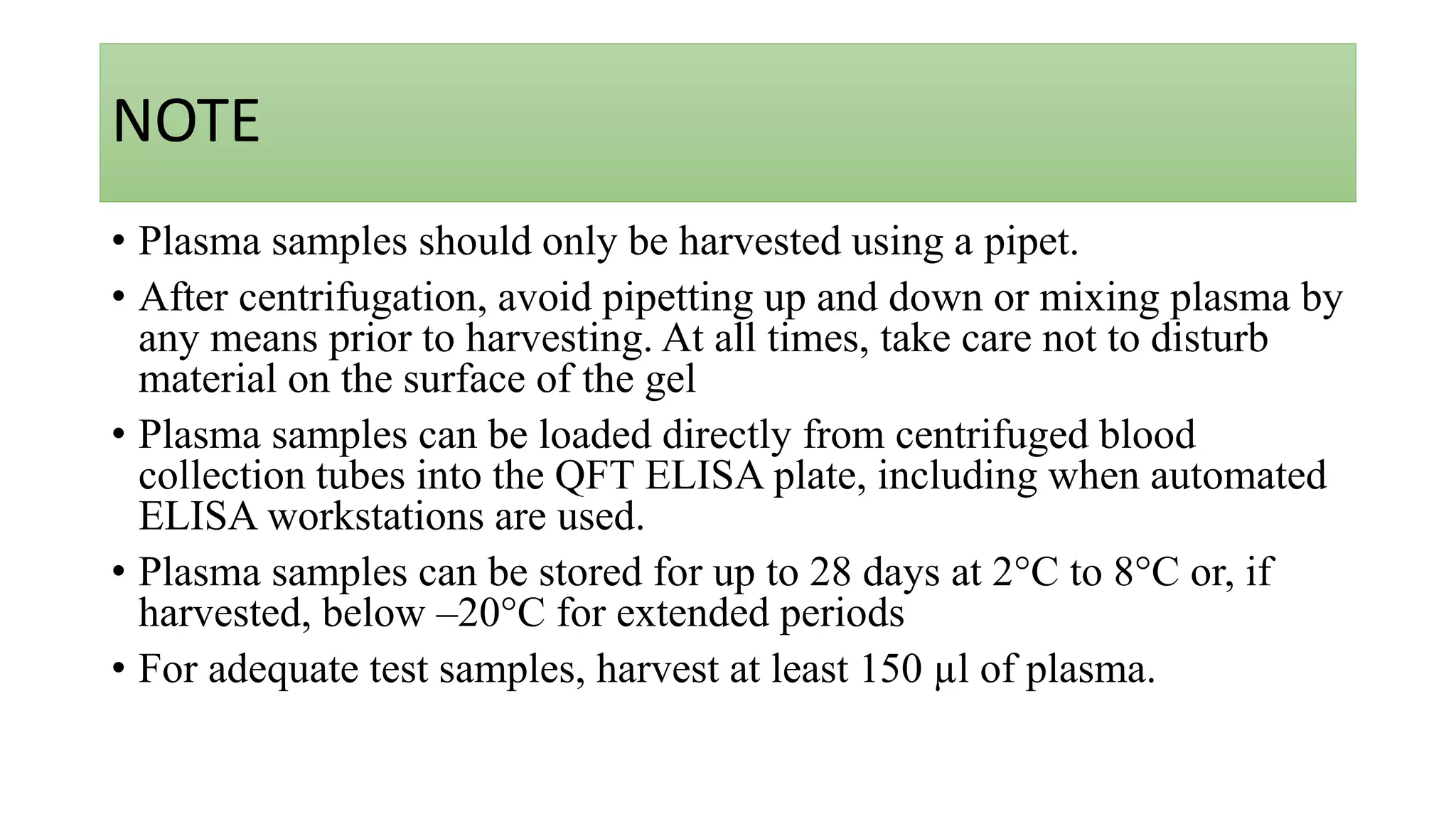 NOTE
• Plasma samples should only be harvested using a pipet.
• After centrifugation, avoid pipetting up and down or mixing plasma by
any means prior to harvesting. At all times, take care not to disturb
material on the surface of the gel
• Plasma samples can be loaded directly from centrifuged blood
collection tubes into the QFT ELISA plate, including when automated
ELISA workstations are used.
• Plasma samples can be stored for up to 28 days at 2°C to 8°C or, if
harvested, below –20°C for extended periods
• For adequate test samples, harvest at least 150 µl of plasma.
 