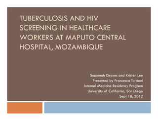 TUBERCULOSIS AND HIV
SCREENING IN HEALTHCARE
WORKERS AT MAPUTO CENTRAL
HOSPITAL, MOZAMBIQUE


                   Susannah Graves and Kristen Lee
                     Presented by Francesca Torriani
               Internal Medicine Residency Program
                  University of California, San Diego
                                       Sept 18, 2012
 