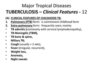 Major Tropical Diseases
TUBERCULOSIS – Clinical Features - 12
(A) CLINICAL FEATURES OF CHILDHOOD TB:
1. Pulmonary (PTB) form: is commonest childhood form
2. Extra-pulmonary form: frequently seen; mainly:
• TB adenitis (commonly with cervical lymphadenopathy),
• TB Meningitis (TBM),
• TB bone & spine,
• Miliary TB;
• Cough (usually > 2 wks),
• Fever (irregular, recurrent),
• Weight loss,
• Anorexia,
• Night sweats
 