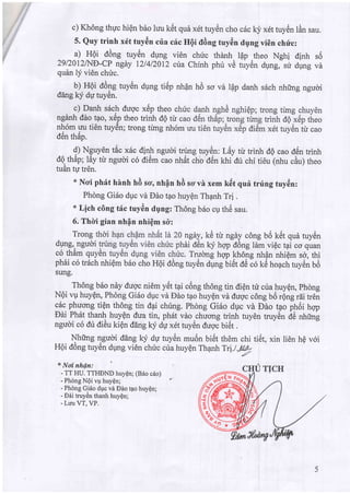 c) Kh6ng thpc hipn b6o luu ktit que x6t tuy6n cho c6c kj'x6t tuy6n lAn sau.
5. Quy trinh x6t tuy6n cria cric HQi tldng tuy6n dqng vi6n chrl"c:
a) HOi d6ng tuytin dung vi6n chric thdnh lflp theo Nehi dinh
29120124iE-CP ngay I2l4l20I2 ctra Chfnh phu vd tuyen dpng, su dlrng
quAn ly vi6n chri'c.
b) HQi d6ng tuy6n dung ti6p nhOn hO so vd lpp danh s6ch nhfrng ngudi
dang ky dU tuytin.
c) Danh s6ch dugc x6p theo c
ngdnh ddo t?o, x6p theo trinh dO tir
nh6m uu ti6n tuy6n; trong trmg nh6m
tA ,rA
oen map.
9) Nguy6n tEc xitc dinh ngudi trung tuy6n: Ldy tt trinh dQ cao d6n trinh
dQ th6p; ldy tir ngudi c6 diOm cao nh6t .fto d6n khi dt chi ti6u (nhu cAu) theo
tuAn tg tr6n.
* Ncri ph6t hhnh hd so, nhfln hd scr vi xem k6t qui trring tuy6n:
Phdng Gi6o dUc vd Edo tao huyQn Thpnh Tr!
* Lich cdng t6c tuy6n dqng: Th6ng b6o cp thri sau.
6. Thli gian nhfn nhiQm s&:
Trong ngay, te tt ngey c6ng uo tet que tuy6n
dung,, ngud 6i d6n kv hqp d6ng ldm viQc tai co quan
c6 th6m qu Truong hgp kh6ng nhfln nhiem sd, thi
ph6i co tr6ch nhiQm b6o cho Hgi dOng tuy6n dUng Uiet AC cO kti ho4ch tuy6n b6
sung.
Th6ng b6o ndy dugc ni6m y}ttai c6ng th6ng tin diQn tri ctra huyQn, Phdng
NOi vp huyQn, Phdng Gi6o dgc vri Ddo tao huy6n vd dugc c6ng bO rQng rdi tr6n
c6c phucrng tiQn th6ng tin dpi chirng. Phdng Gi6o dUc vdr Edo tao phdi hqp
Eei Ph6t thu{ huyQn dua tin, ph6t vdo chuong trinh tuy6n truydn AC nfrimg
ngudi c6 dri di6u dpn ddng ky du xdt tuy6n dugJuict .
u ---
Nh.-e r]gucri ddng lqy du tuy6n mu6n bi€t th6m chi ti6t, xin lien hQ voi
HQi d6ng tuy6n dUng vi6n chric cira huyQn Thanh Tri.l.,p@
./
* Nni nhdn:
- TT HU. TTHDND huyQn; (B6o c6o)
- Phdng NQi vg huyQn; ?
- Phdng Gj6o dpc vd Edo t4o huyQn;
- Dei truyAn thanh huyQn;
- Luu VT, VP.
SO
va
 