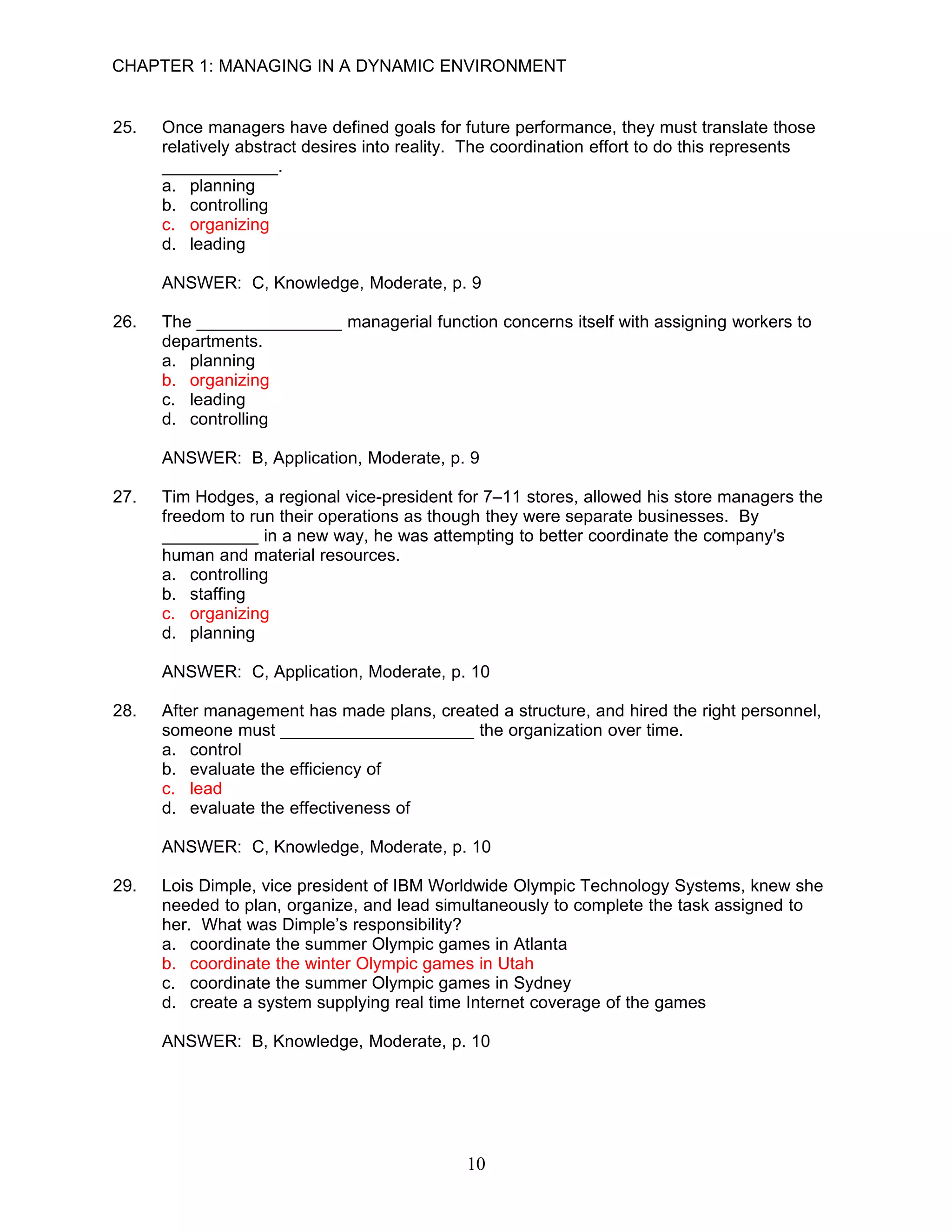 CHAPTER 1: MANAGING IN A DYNAMIC ENVIRONMENT


25.   Once managers have defined goals for future performance, they must translate those
      relatively abstract desires into reality. The coordination effort to do this represents
      ____________.
      a. planning
      b. controlling
      c. organizing
      d. leading

      ANSWER: C, Knowledge, Moderate, p. 9

26.   The _______________ managerial function concerns itself with assigning workers to
      departments.
      a. planning
      b. organizing
      c. leading
      d. controlling

      ANSWER: B, Application, Moderate, p. 9

27.   Tim Hodges, a regional vice-president for 7–11 stores, allowed his store managers the
      freedom to run their operations as though they were separate businesses. By
      __________ in a new way, he was attempting to better coordinate the company's
      human and material resources.
      a. controlling
      b. staffing
      c. organizing
      d. planning

      ANSWER: C, Application, Moderate, p. 10

28.   After management has made plans, created a structure, and hired the right personnel,
      someone must ____________________ the organization over time.
      a. control
      b. evaluate the efficiency of
      c. lead
      d. evaluate the effectiveness of

      ANSWER: C, Knowledge, Moderate, p. 10

29.   Lois Dimple, vice president of IBM Worldwide Olympic Technology Systems, knew she
      needed to plan, organize, and lead simultaneously to complete the task assigned to
      her. What was Dimple’s responsibility?
      a. coordinate the summer Olympic games in Atlanta
      b. coordinate the winter Olympic games in Utah
      c. coordinate the summer Olympic games in Sydney
      d. create a system supplying real time Internet coverage of the games

      ANSWER: B, Knowledge, Moderate, p. 10




                                              10
 