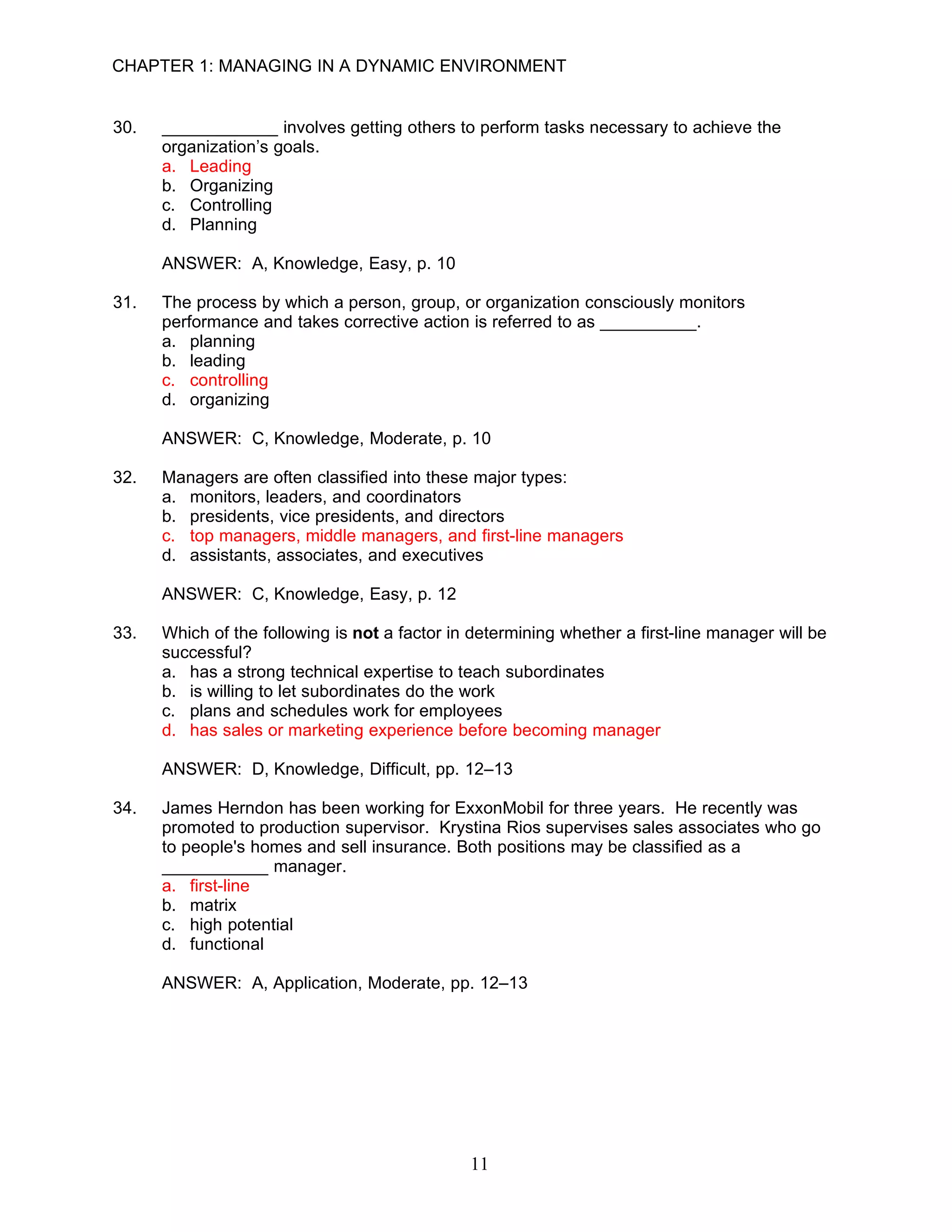 CHAPTER 1: MANAGING IN A DYNAMIC ENVIRONMENT


30.   ____________ involves getting others to perform tasks necessary to achieve the
      organization’s goals.
      a. Leading
      b. Organizing
      c. Controlling
      d. Planning

      ANSWER: A, Knowledge, Easy, p. 10

31.   The process by which a person, group, or organization consciously monitors
      performance and takes corrective action is referred to as __________.
      a. planning
      b. leading
      c. controlling
      d. organizing

      ANSWER: C, Knowledge, Moderate, p. 10

32.   Managers are often classified into these major types:
      a. monitors, leaders, and coordinators
      b. presidents, vice presidents, and directors
      c. top managers, middle managers, and first-line managers
      d. assistants, associates, and executives

      ANSWER: C, Knowledge, Easy, p. 12

33.   Which of the following is not a factor in determining whether a first-line manager will be
      successful?
      a. has a strong technical expertise to teach subordinates
      b. is willing to let subordinates do the work
      c. plans and schedules work for employees
      d. has sales or marketing experience before becoming manager

      ANSWER: D, Knowledge, Difficult, pp. 12–13

34.   James Herndon has been working for ExxonMobil for three years. He recently was
      promoted to production supervisor. Krystina Rios supervises sales associates who go
      to people's homes and sell insurance. Both positions may be classified as a
      ___________ manager.
      a. first-line
      b. matrix
      c. high potential
      d. functional

      ANSWER: A, Application, Moderate, pp. 12–13




                                               11
 