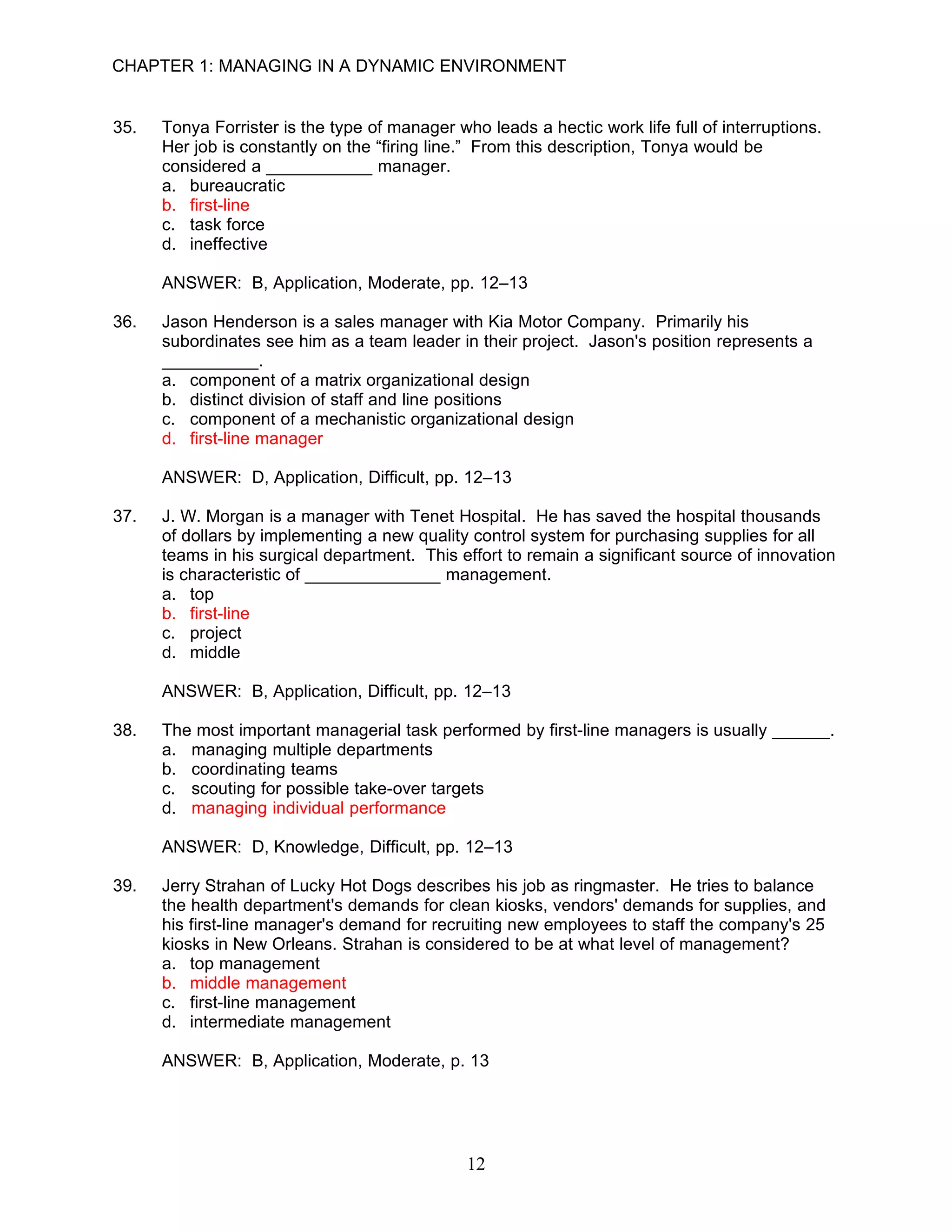 CHAPTER 1: MANAGING IN A DYNAMIC ENVIRONMENT


35.   Tonya Forrister is the type of manager who leads a hectic work life full of interruptions.
      Her job is constantly on the “firing line.” From this description, Tonya would be
      considered a ___________ manager.
      a. bureaucratic
      b. first-line
      c. task force
      d. ineffective

      ANSWER: B, Application, Moderate, pp. 12–13

36.   Jason Henderson is a sales manager with Kia Motor Company. Primarily his
      subordinates see him as a team leader in their project. Jason's position represents a
      __________.
      a. component of a matrix organizational design
      b. distinct division of staff and line positions
      c. component of a mechanistic organizational design
      d. first-line manager

      ANSWER: D, Application, Difficult, pp. 12–13

37.   J. W. Morgan is a manager with Tenet Hospital. He has saved the hospital thousands
      of dollars by implementing a new quality control system for purchasing supplies for all
      teams in his surgical department. This effort to remain a significant source of innovation
      is characteristic of ______________ management.
      a. top
      b. first-line
      c. project
      d. middle

      ANSWER: B, Application, Difficult, pp. 12–13

38.   The most important managerial task performed by first-line managers is usually ______.
      a. managing multiple departments
      b. coordinating teams
      c. scouting for possible take-over targets
      d. managing individual performance

      ANSWER: D, Knowledge, Difficult, pp. 12–13

39.   Jerry Strahan of Lucky Hot Dogs describes his job as ringmaster. He tries to balance
      the health department's demands for clean kiosks, vendors' demands for supplies, and
      his first-line manager's demand for recruiting new employees to staff the company's 25
      kiosks in New Orleans. Strahan is considered to be at what level of management?
      a. top management
      b. middle management
      c. first-line management
      d. intermediate management

      ANSWER: B, Application, Moderate, p. 13




                                               12
 