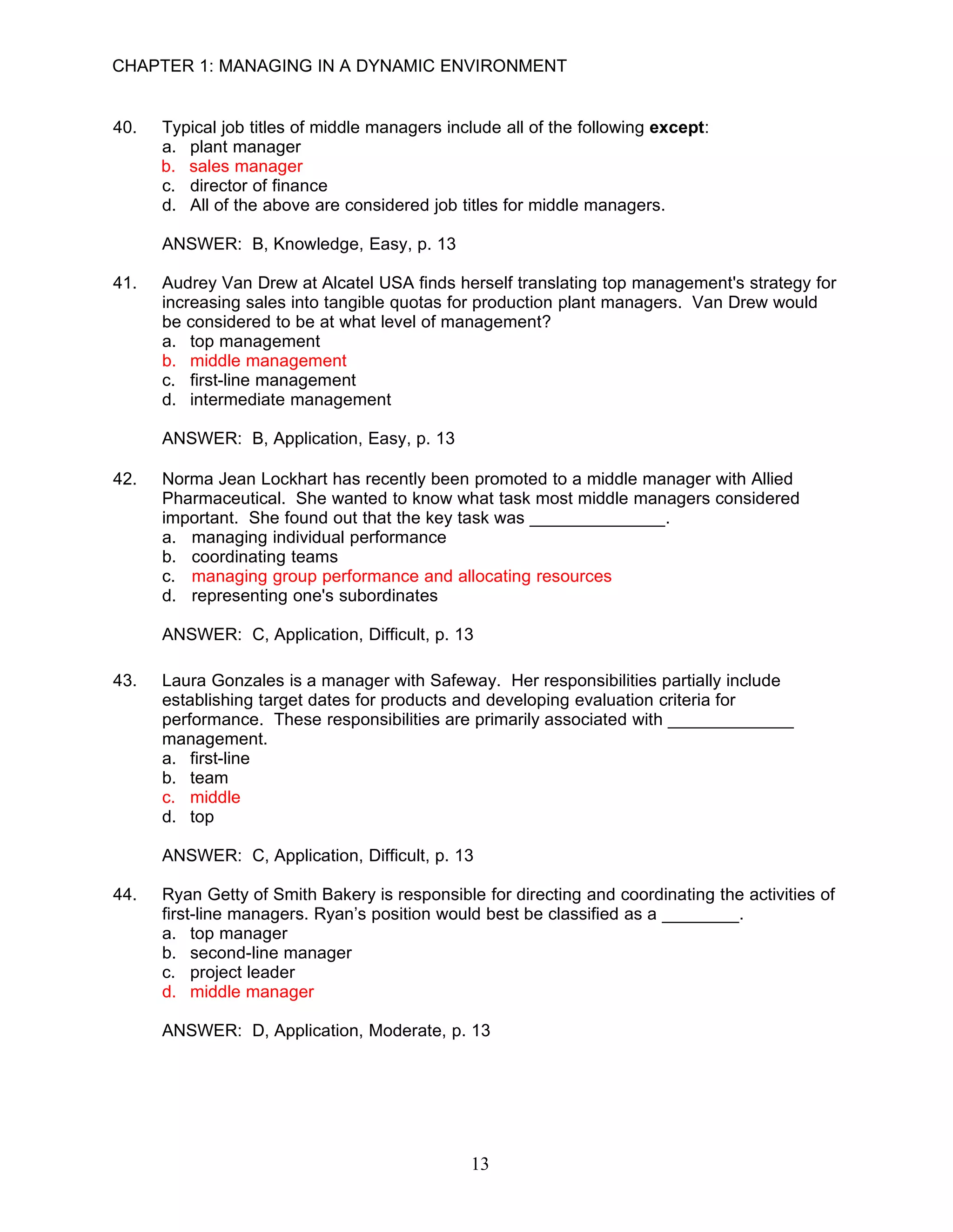 CHAPTER 1: MANAGING IN A DYNAMIC ENVIRONMENT


40.   Typical job titles of middle managers include all of the following except:
      a. plant manager
      b. sales manager
      c. director of finance
      d. All of the above are considered job titles for middle managers.

      ANSWER: B, Knowledge, Easy, p. 13

41.   Audrey Van Drew at Alcatel USA finds herself translating top management's strategy for
      increasing sales into tangible quotas for production plant managers. Van Drew would
      be considered to be at what level of management?
      a. top management
      b. middle management
      c. first-line management
      d. intermediate management

      ANSWER: B, Application, Easy, p. 13

42.   Norma Jean Lockhart has recently been promoted to a middle manager with Allied
      Pharmaceutical. She wanted to know what task most middle managers considered
      important. She found out that the key task was ______________.
      a. managing individual performance
      b. coordinating teams
      c. managing group performance and allocating resources
      d. representing one's subordinates

      ANSWER: C, Application, Difficult, p. 13

43.   Laura Gonzales is a manager with Safeway. Her responsibilities partially include
      establishing target dates for products and developing evaluation criteria for
      performance. These responsibilities are primarily associated with _____________
      management.
      a. first-line
      b. team
      c. middle
      d. top

      ANSWER: C, Application, Difficult, p. 13

44.   Ryan Getty of Smith Bakery is responsible for directing and coordinating the activities of
      first-line managers. Ryan’s position would best be classified as a ________.
      a. top manager
      b. second-line manager
      c. project leader
      d. middle manager

      ANSWER: D, Application, Moderate, p. 13




                                               13
 