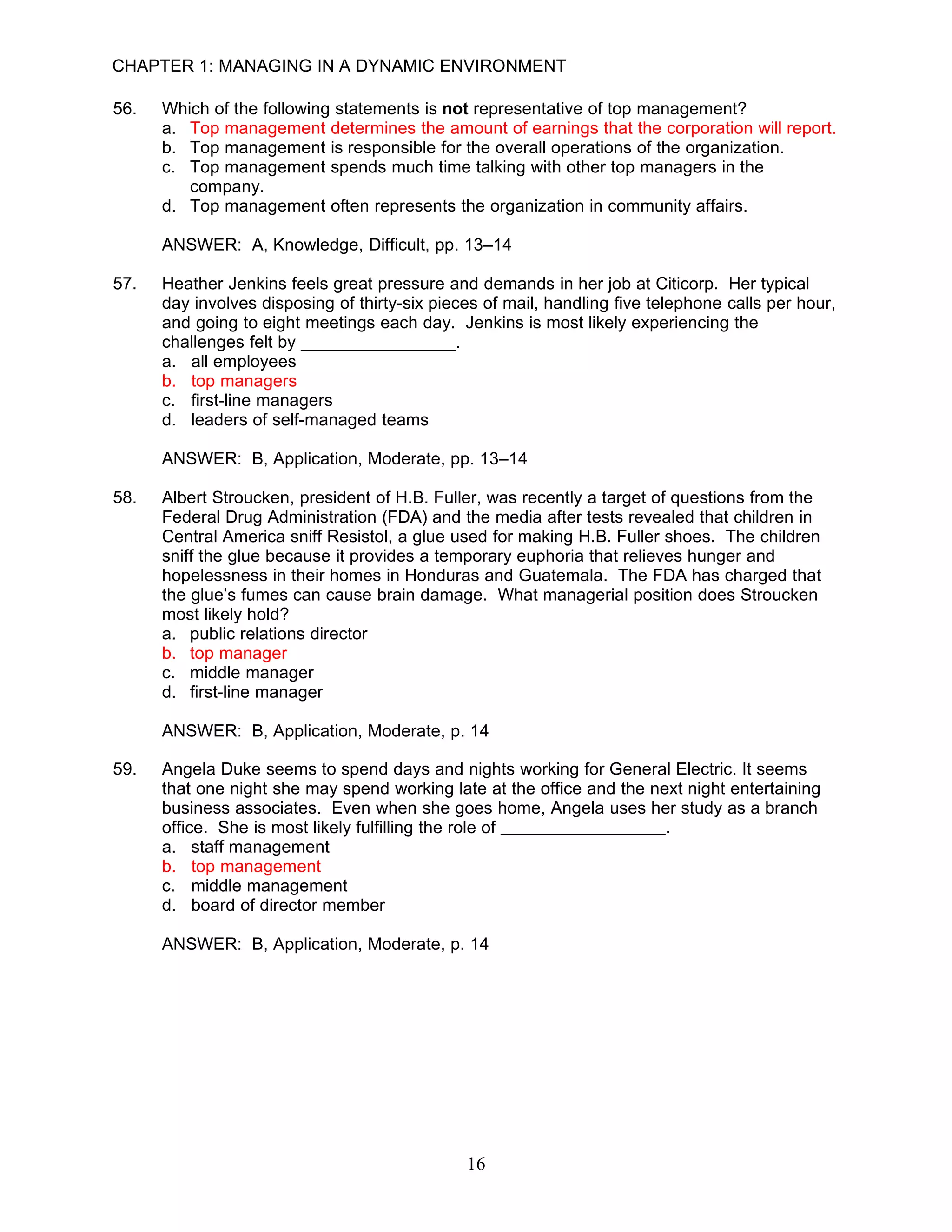 CHAPTER 1: MANAGING IN A DYNAMIC ENVIRONMENT

56.   Which of the following statements is not representative of top management?
      a. Top management determines the amount of earnings that the corporation will report.
      b. Top management is responsible for the overall operations of the organization.
      c. Top management spends much time talking with other top managers in the
         company.
      d. Top management often represents the organization in community affairs.

      ANSWER: A, Knowledge, Difficult, pp. 13–14

57.   Heather Jenkins feels great pressure and demands in her job at Citicorp. Her typical
      day involves disposing of thirty-six pieces of mail, handling five telephone calls per hour,
      and going to eight meetings each day. Jenkins is most likely experiencing the
      challenges felt by ________________.
      a. all employees
      b. top managers
      c. first-line managers
      d. leaders of self-managed teams

      ANSWER: B, Application, Moderate, pp. 13–14

58.   Albert Stroucken, president of H.B. Fuller, was recently a target of questions from the
      Federal Drug Administration (FDA) and the media after tests revealed that children in
      Central America sniff Resistol, a glue used for making H.B. Fuller shoes. The children
      sniff the glue because it provides a temporary euphoria that relieves hunger and
      hopelessness in their homes in Honduras and Guatemala. The FDA has charged that
      the glue’s fumes can cause brain damage. What managerial position does Stroucken
      most likely hold?
      a. public relations director
      b. top manager
      c. middle manager
      d. first-line manager

      ANSWER: B, Application, Moderate, p. 14

59.   Angela Duke seems to spend days and nights working for General Electric. It seems
      that one night she may spend working late at the office and the next night entertaining
      business associates. Even when she goes home, Angela uses her study as a branch
      office. She is most likely fulfilling the role of                 .
      a. staff management
      b. top management
      c. middle management
      d. board of director member

      ANSWER: B, Application, Moderate, p. 14




                                               16
 
