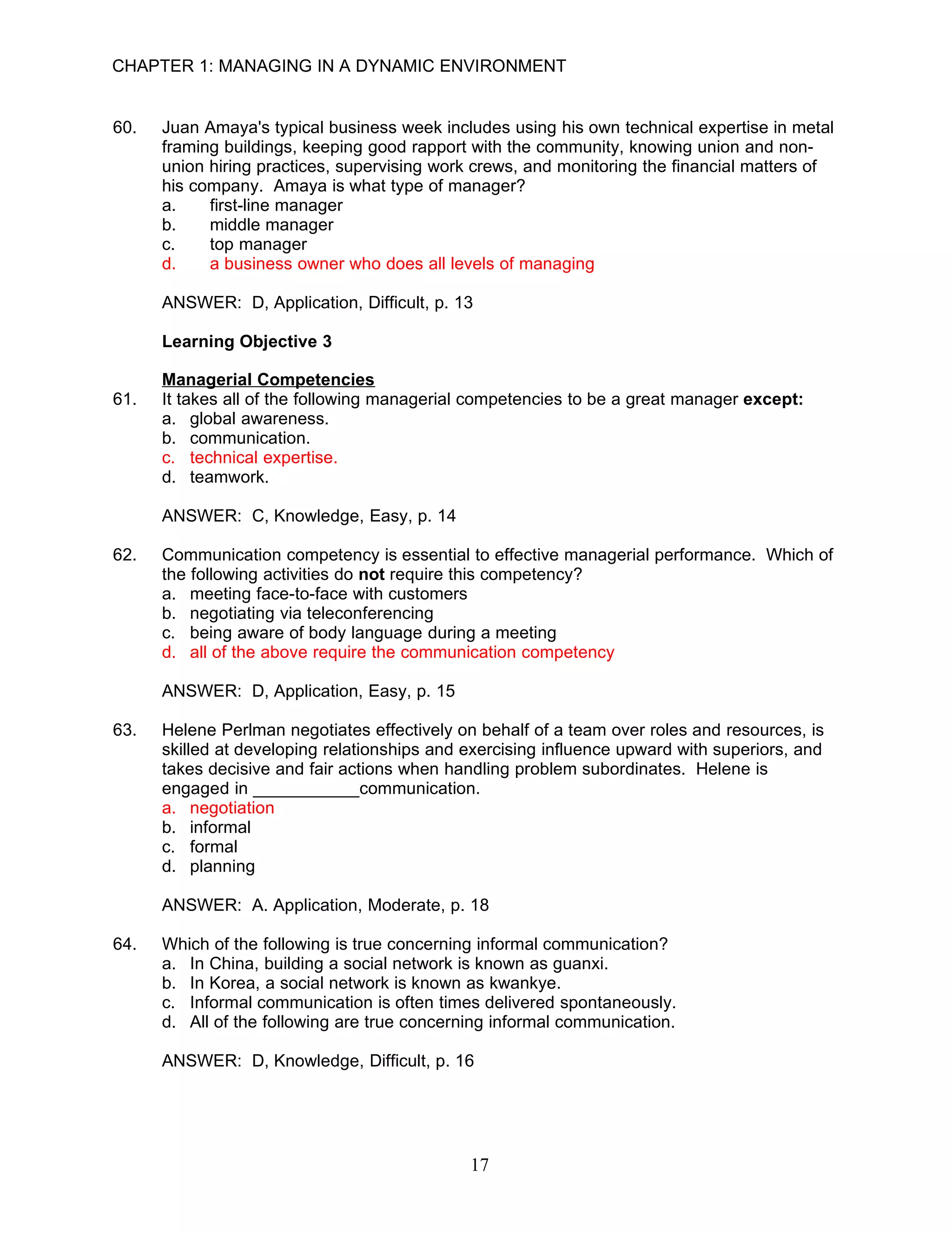 CHAPTER 1: MANAGING IN A DYNAMIC ENVIRONMENT


60.   Juan Amaya's typical business week includes using his own technical expertise in metal
      framing buildings, keeping good rapport with the community, knowing union and non-
      union hiring practices, supervising work crews, and monitoring the financial matters of
      his company. Amaya is what type of manager?
      a.    first-line manager
      b.    middle manager
      c.    top manager
      d.    a business owner who does all levels of managing

      ANSWER: D, Application, Difficult, p. 13

      Learning Objective 3

      Managerial Competencies
61.   It takes all of the following managerial competencies to be a great manager except:
      a. global awareness.
      b. communication.
      c. technical expertise.
      d. teamwork.

      ANSWER: C, Knowledge, Easy, p. 14

62.   Communication competency is essential to effective managerial performance. Which of
      the following activities do not require this competency?
      a. meeting face-to-face with customers
      b. negotiating via teleconferencing
      c. being aware of body language during a meeting
      d. all of the above require the communication competency

      ANSWER: D, Application, Easy, p. 15

63.   Helene Perlman negotiates effectively on behalf of a team over roles and resources, is
      skilled at developing relationships and exercising influence upward with superiors, and
      takes decisive and fair actions when handling problem subordinates. Helene is
      engaged in ___________communication.
      a. negotiation
      b. informal
      c. formal
      d. planning

      ANSWER: A. Application, Moderate, p. 18

64.   Which of the following is true concerning informal communication?
      a. In China, building a social network is known as guanxi.
      b. In Korea, a social network is known as kwankye.
      c. Informal communication is often times delivered spontaneously.
      d. All of the following are true concerning informal communication.

      ANSWER: D, Knowledge, Difficult, p. 16




                                              17
 