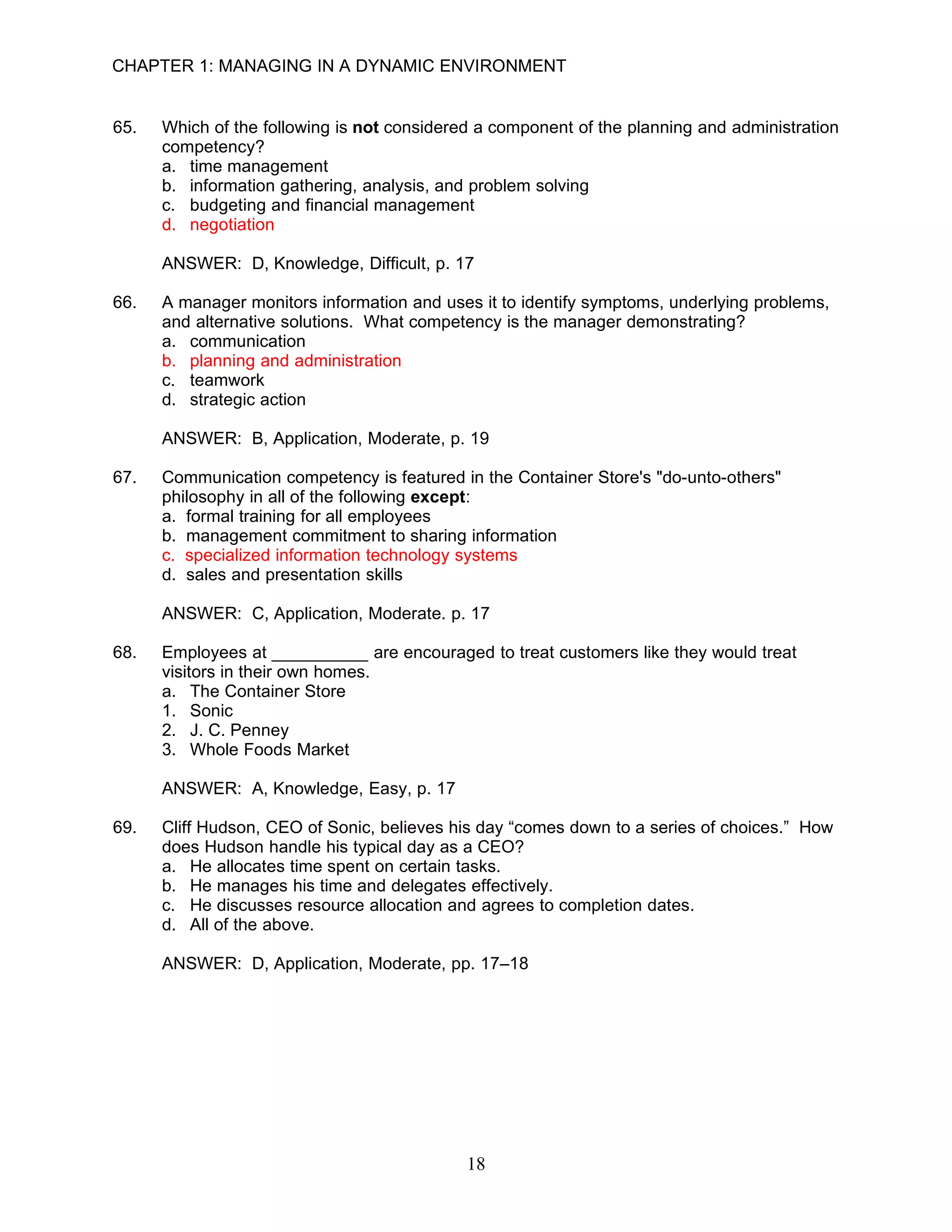 CHAPTER 1: MANAGING IN A DYNAMIC ENVIRONMENT


65.   Which of the following is not considered a component of the planning and administration
      competency?
      a. time management
      b. information gathering, analysis, and problem solving
      c. budgeting and financial management
      d. negotiation

      ANSWER: D, Knowledge, Difficult, p. 17

66.   A manager monitors information and uses it to identify symptoms, underlying problems,
      and alternative solutions. What competency is the manager demonstrating?
      a. communication
      b. planning and administration
      c. teamwork
      d. strategic action

      ANSWER: B, Application, Moderate, p. 19

67.   Communication competency is featured in the Container Store's "do-unto-others"
      philosophy in all of the following except:
      a. formal training for all employees
      b. management commitment to sharing information
      c. specialized information technology systems
      d. sales and presentation skills

      ANSWER: C, Application, Moderate. p. 17

68.   Employees at __________ are encouraged to treat customers like they would treat
      visitors in their own homes.
      a. The Container Store
      1. Sonic
      2. J. C. Penney
      3. Whole Foods Market

      ANSWER: A, Knowledge, Easy, p. 17

69.   Cliff Hudson, CEO of Sonic, believes his day “comes down to a series of choices.” How
      does Hudson handle his typical day as a CEO?
      a. He allocates time spent on certain tasks.
      b. He manages his time and delegates effectively.
      c. He discusses resource allocation and agrees to completion dates.
      d. All of the above.

      ANSWER: D, Application, Moderate, pp. 17–18




                                             18
 