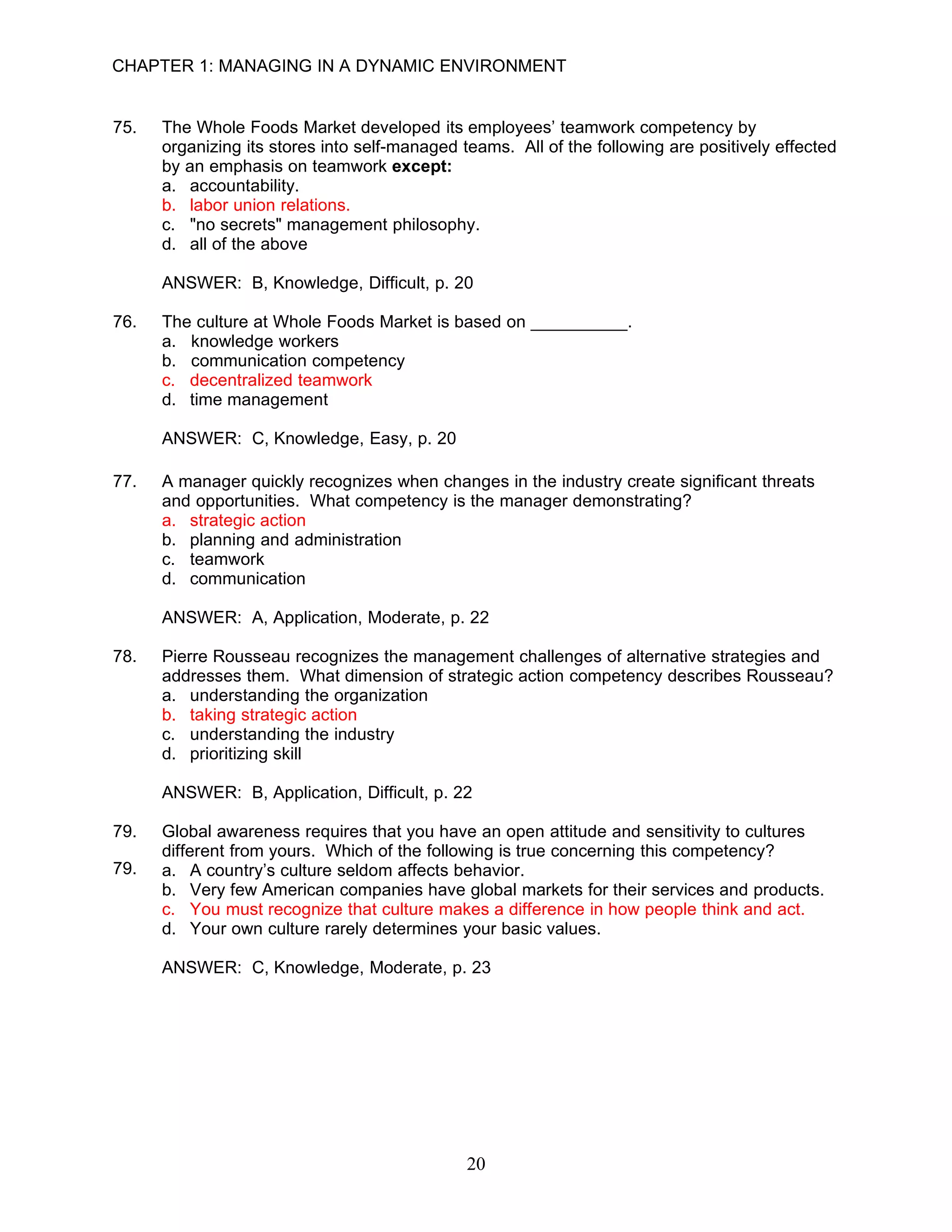 CHAPTER 1: MANAGING IN A DYNAMIC ENVIRONMENT


75.   The Whole Foods Market developed its employees’ teamwork competency by
      organizing its stores into self-managed teams. All of the following are positively effected
      by an emphasis on teamwork except:
      a. accountability.
      b. labor union relations.
      c. "no secrets" management philosophy.
      d. all of the above

      ANSWER: B, Knowledge, Difficult, p. 20

76.   The culture at Whole Foods Market is based on __________.
      a. knowledge workers
      b. communication competency
      c. decentralized teamwork
      d. time management

      ANSWER: C, Knowledge, Easy, p. 20

77.   A manager quickly recognizes when changes in the industry create significant threats
      and opportunities. What competency is the manager demonstrating?
      a. strategic action
      b. planning and administration
      c. teamwork
      d. communication

      ANSWER: A, Application, Moderate, p. 22

78.   Pierre Rousseau recognizes the management challenges of alternative strategies and
      addresses them. What dimension of strategic action competency describes Rousseau?
      a. understanding the organization
      b. taking strategic action
      c. understanding the industry
      d. prioritizing skill

      ANSWER: B, Application, Difficult, p. 22

79.   Global awareness requires that you have an open attitude and sensitivity to cultures
      different from yours. Which of the following is true concerning this competency?
79.   a. A country’s culture seldom affects behavior.
      b. Very few American companies have global markets for their services and products.
      c. You must recognize that culture makes a difference in how people think and act.
      d. Your own culture rarely determines your basic values.

      ANSWER: C, Knowledge, Moderate, p. 23




                                               20
 