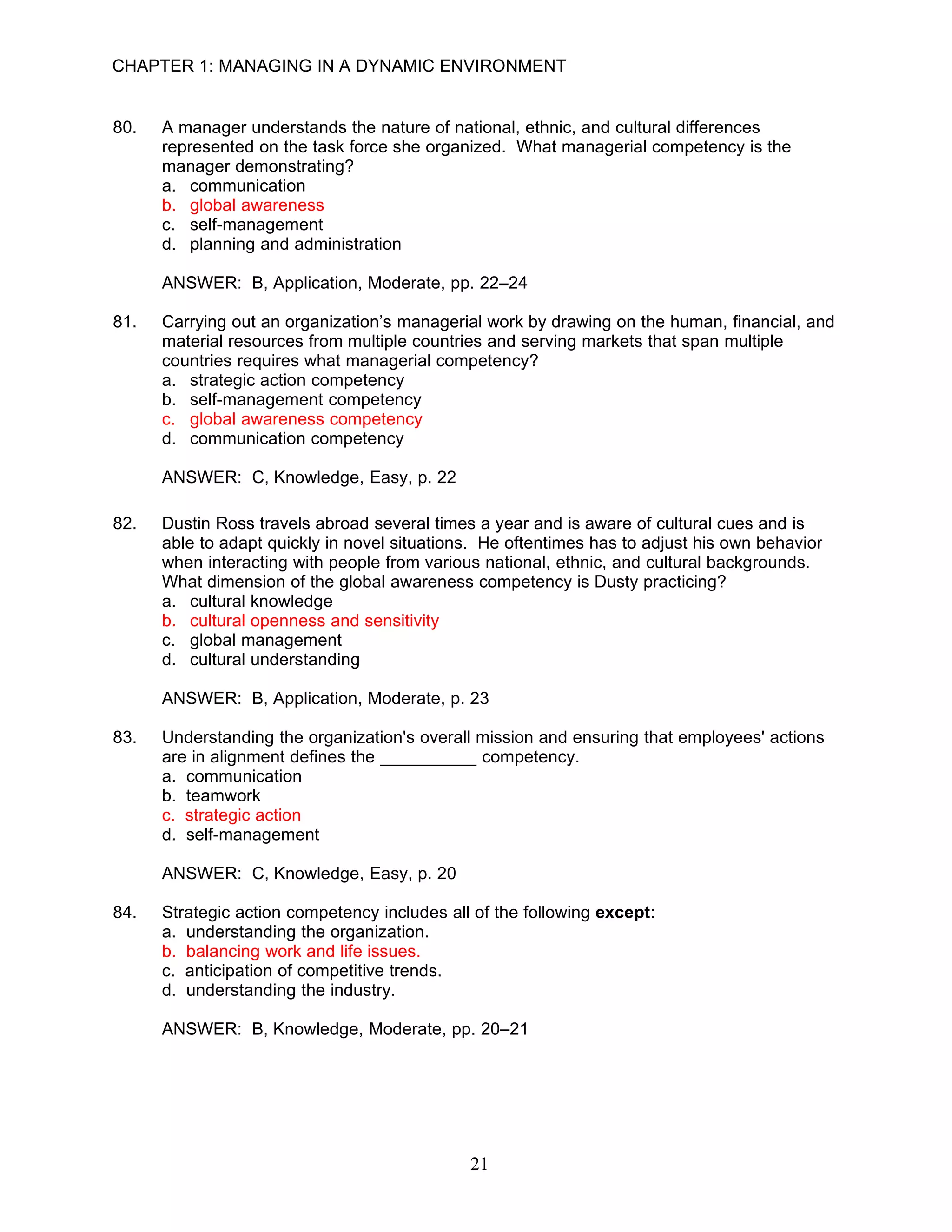 CHAPTER 1: MANAGING IN A DYNAMIC ENVIRONMENT


80.   A manager understands the nature of national, ethnic, and cultural differences
      represented on the task force she organized. What managerial competency is the
      manager demonstrating?
      a. communication
      b. global awareness
      c. self-management
      d. planning and administration

      ANSWER: B, Application, Moderate, pp. 22–24

81.   Carrying out an organization’s managerial work by drawing on the human, financial, and
      material resources from multiple countries and serving markets that span multiple
      countries requires what managerial competency?
      a. strategic action competency
      b. self-management competency
      c. global awareness competency
      d. communication competency

      ANSWER: C, Knowledge, Easy, p. 22

82.   Dustin Ross travels abroad several times a year and is aware of cultural cues and is
      able to adapt quickly in novel situations. He oftentimes has to adjust his own behavior
      when interacting with people from various national, ethnic, and cultural backgrounds.
      What dimension of the global awareness competency is Dusty practicing?
      a. cultural knowledge
      b. cultural openness and sensitivity
      c. global management
      d. cultural understanding

      ANSWER: B, Application, Moderate, p. 23

83.   Understanding the organization's overall mission and ensuring that employees' actions
      are in alignment defines the __________ competency.
      a. communication
      b. teamwork
      c. strategic action
      d. self-management

      ANSWER: C, Knowledge, Easy, p. 20

84.   Strategic action competency includes all of the following except:
      a. understanding the organization.
      b. balancing work and life issues.
      c. anticipation of competitive trends.
      d. understanding the industry.

      ANSWER: B, Knowledge, Moderate, pp. 20–21




                                              21
 