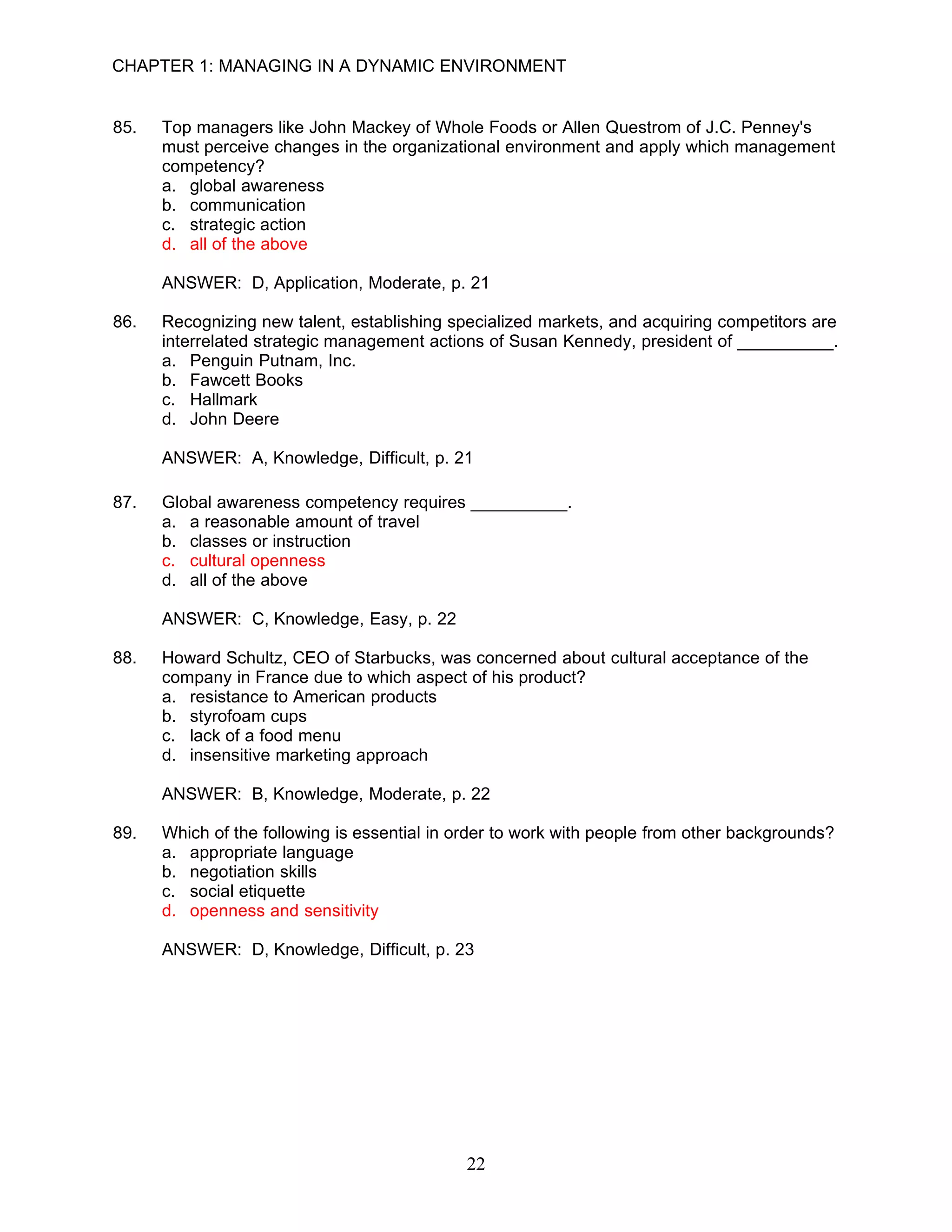 CHAPTER 1: MANAGING IN A DYNAMIC ENVIRONMENT


85.   Top managers like John Mackey of Whole Foods or Allen Questrom of J.C. Penney's
      must perceive changes in the organizational environment and apply which management
      competency?
      a. global awareness
      b. communication
      c. strategic action
      d. all of the above

      ANSWER: D, Application, Moderate, p. 21

86.   Recognizing new talent, establishing specialized markets, and acquiring competitors are
      interrelated strategic management actions of Susan Kennedy, president of __________.
      a. Penguin Putnam, Inc.
      b. Fawcett Books
      c. Hallmark
      d. John Deere

      ANSWER: A, Knowledge, Difficult, p. 21

87.   Global awareness competency requires __________.
      a. a reasonable amount of travel
      b. classes or instruction
      c. cultural openness
      d. all of the above

      ANSWER: C, Knowledge, Easy, p. 22

88.   Howard Schultz, CEO of Starbucks, was concerned about cultural acceptance of the
      company in France due to which aspect of his product?
      a. resistance to American products
      b. styrofoam cups
      c. lack of a food menu
      d. insensitive marketing approach

      ANSWER: B, Knowledge, Moderate, p. 22

89.   Which of the following is essential in order to work with people from other backgrounds?
      a. appropriate language
      b. negotiation skills
      c. social etiquette
      d. openness and sensitivity

      ANSWER: D, Knowledge, Difficult, p. 23




                                             22
 