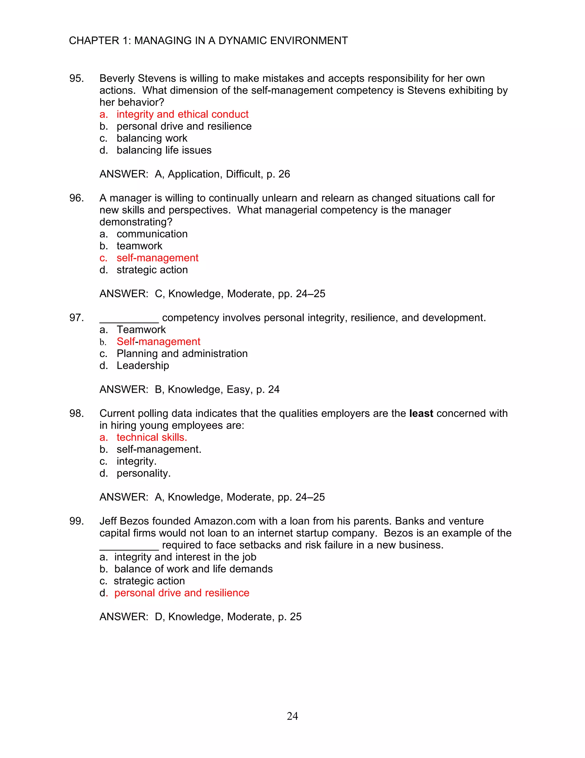 CHAPTER 1: MANAGING IN A DYNAMIC ENVIRONMENT


95.   Beverly Stevens is willing to make mistakes and accepts responsibility for her own
      actions. What dimension of the self-management competency is Stevens exhibiting by
      her behavior?
      a. integrity and ethical conduct
      b. personal drive and resilience
      c. balancing work
      d. balancing life issues

      ANSWER: A, Application, Difficult, p. 26

96.   A manager is willing to continually unlearn and relearn as changed situations call for
      new skills and perspectives. What managerial competency is the manager
      demonstrating?
      a. communication
      b. teamwork
      c. self-management
      d. strategic action

      ANSWER: C, Knowledge, Moderate, pp. 24–25

97.   __________ competency involves personal integrity, resilience, and development.
      a. Teamwork
      b. Self-management
      c. Planning and administration
      d. Leadership

      ANSWER: B, Knowledge, Easy, p. 24

98.   Current polling data indicates that the qualities employers are the least concerned with
      in hiring young employees are:
      a. technical skills.
      b. self-management.
      c. integrity.
      d. personality.

      ANSWER: A, Knowledge, Moderate, pp. 24–25

99.   Jeff Bezos founded Amazon.com with a loan from his parents. Banks and venture
      capital firms would not loan to an internet startup company. Bezos is an example of the
      __________ required to face setbacks and risk failure in a new business.
      a. integrity and interest in the job
      b. balance of work and life demands
      c. strategic action
      d. personal drive and resilience

      ANSWER: D, Knowledge, Moderate, p. 25




                                              24
 