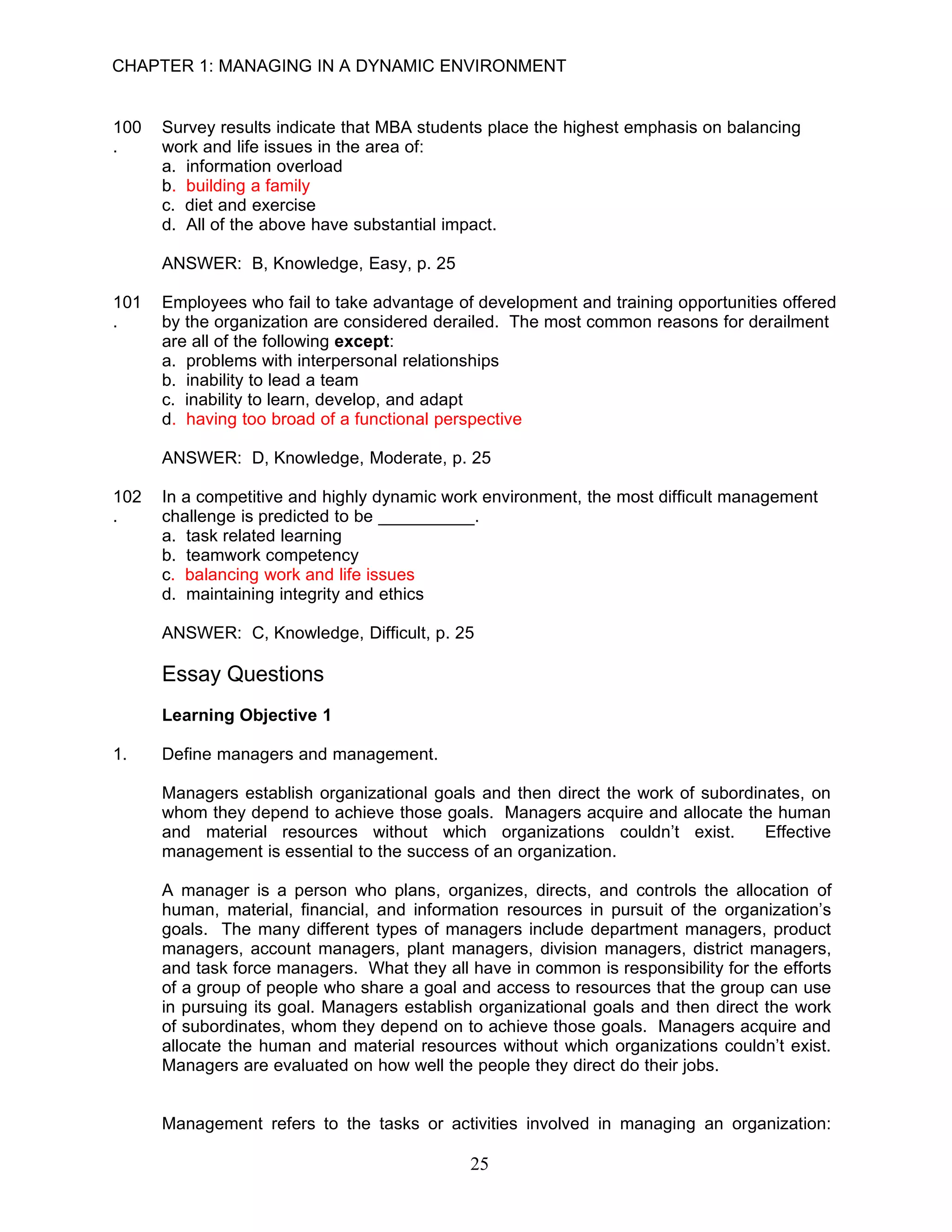 CHAPTER 1: MANAGING IN A DYNAMIC ENVIRONMENT


100   Survey results indicate that MBA students place the highest emphasis on balancing
.     work and life issues in the area of:
      a. information overload
      b. building a family
      c. diet and exercise
      d. All of the above have substantial impact.

      ANSWER: B, Knowledge, Easy, p. 25

101   Employees who fail to take advantage of development and training opportunities offered
.     by the organization are considered derailed. The most common reasons for derailment
      are all of the following except:
      a. problems with interpersonal relationships
      b. inability to lead a team
      c. inability to learn, develop, and adapt
      d. having too broad of a functional perspective

      ANSWER: D, Knowledge, Moderate, p. 25

102   In a competitive and highly dynamic work environment, the most difficult management
.     challenge is predicted to be __________.
      a. task related learning
      b. teamwork competency
      c. balancing work and life issues
      d. maintaining integrity and ethics

      ANSWER: C, Knowledge, Difficult, p. 25

      Essay Questions
      Learning Objective 1

1.    Define managers and management.

      Managers establish organizational goals and then direct the work of subordinates, on
      whom they depend to achieve those goals. Managers acquire and allocate the human
      and material resources without which organizations couldn’t exist.          Effective
      management is essential to the success of an organization.

      A manager is a person who plans, organizes, directs, and controls the allocation of
      human, material, financial, and information resources in pursuit of the organization’s
      goals. The many different types of managers include department managers, product
      managers, account managers, plant managers, division managers, district managers,
      and task force managers. What they all have in common is responsibility for the efforts
      of a group of people who share a goal and access to resources that the group can use
      in pursuing its goal. Managers establish organizational goals and then direct the work
      of subordinates, whom they depend on to achieve those goals. Managers acquire and
      allocate the human and material resources without which organizations couldn’t exist.
      Managers are evaluated on how well the people they direct do their jobs.


      Management refers to the tasks or activities involved in managing an organization:

                                              25
 