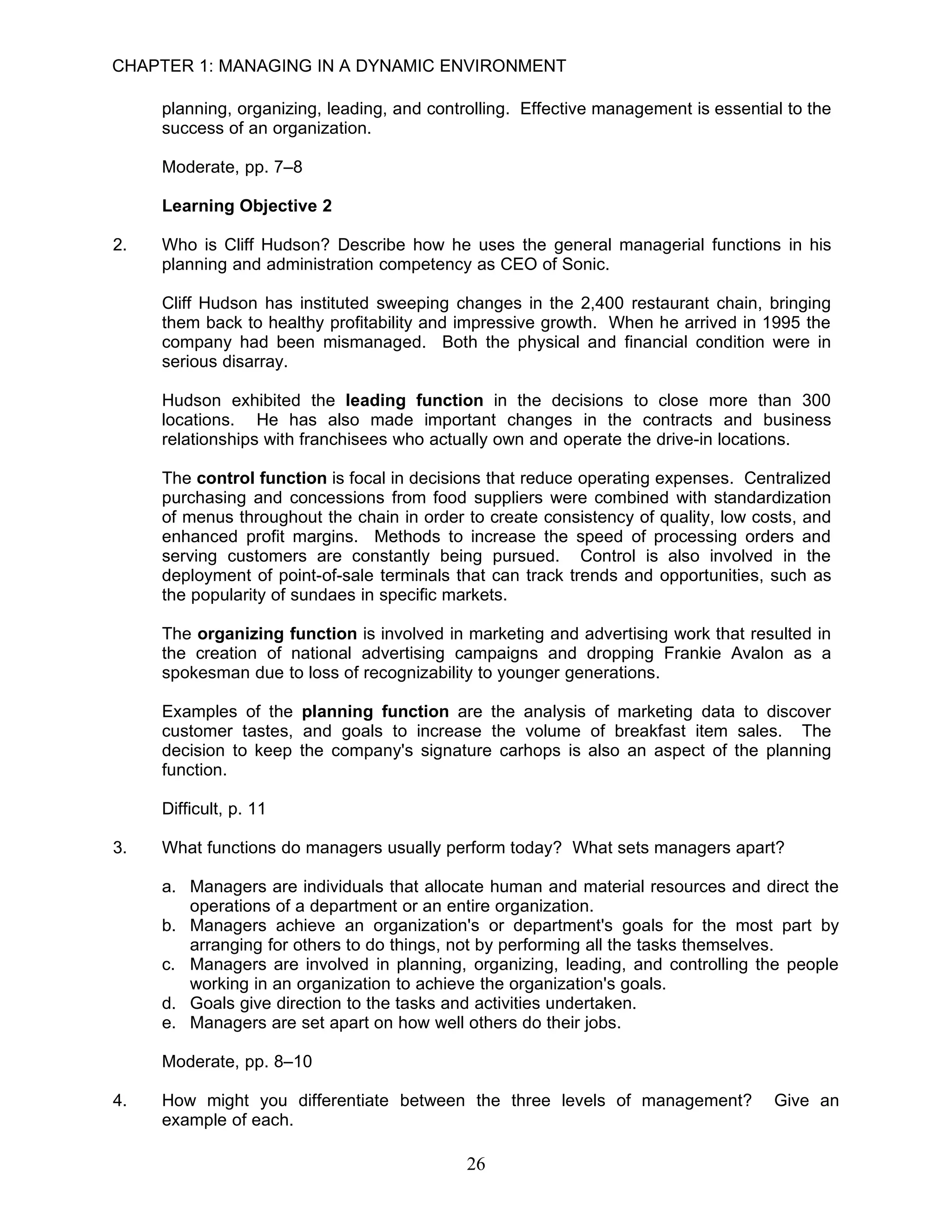 CHAPTER 1: MANAGING IN A DYNAMIC ENVIRONMENT

     planning, organizing, leading, and controlling. Effective management is essential to the
     success of an organization.

     Moderate, pp. 7–8

     Learning Objective 2

2.   Who is Cliff Hudson? Describe how he uses the general managerial functions in his
     planning and administration competency as CEO of Sonic.

     Cliff Hudson has instituted sweeping changes in the 2,400 restaurant chain, bringing
     them back to healthy profitability and impressive growth. When he arrived in 1995 the
     company had been mismanaged. Both the physical and financial condition were in
     serious disarray.

     Hudson exhibited the leading function in the decisions to close more than 300
     locations. He has also made important changes in the contracts and business
     relationships with franchisees who actually own and operate the drive-in locations.

     The control function is focal in decisions that reduce operating expenses. Centralized
     purchasing and concessions from food suppliers were combined with standardization
     of menus throughout the chain in order to create consistency of quality, low costs, and
     enhanced profit margins. Methods to increase the speed of processing orders and
     serving customers are constantly being pursued. Control is also involved in the
     deployment of point-of-sale terminals that can track trends and opportunities, such as
     the popularity of sundaes in specific markets.

     The organizing function is involved in marketing and advertising work that resulted in
     the creation of national advertising campaigns and dropping Frankie Avalon as a
     spokesman due to loss of recognizability to younger generations.

     Examples of the planning function are the analysis of marketing data to discover
     customer tastes, and goals to increase the volume of breakfast item sales. The
     decision to keep the company's signature carhops is also an aspect of the planning
     function.

     Difficult, p. 11

3.   What functions do managers usually perform today? What sets managers apart?

     a. Managers are individuals that allocate human and material resources and direct the
        operations of a department or an entire organization.
     b. Managers achieve an organization's or department's goals for the most part by
        arranging for others to do things, not by performing all the tasks themselves.
     c. Managers are involved in planning, organizing, leading, and controlling the people
        working in an organization to achieve the organization's goals.
     d. Goals give direction to the tasks and activities undertaken.
     e. Managers are set apart on how well others do their jobs.

     Moderate, pp. 8–10

4.   How might you differentiate between the three levels of management?             Give an
     example of each.

                                             26
 