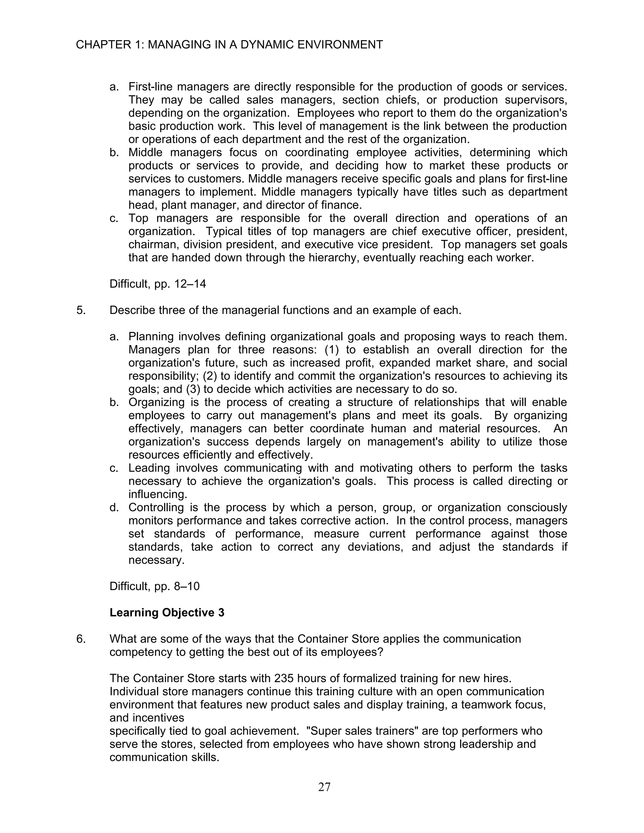CHAPTER 1: MANAGING IN A DYNAMIC ENVIRONMENT


     a. First-line managers are directly responsible for the production of goods or services.
        They may be called sales managers, section chiefs, or production supervisors,
        depending on the organization. Employees who report to them do the organization's
        basic production work. This level of management is the link between the production
        or operations of each department and the rest of the organization.
     b. Middle managers focus on coordinating employee activities, determining which
        products or services to provide, and deciding how to market these products or
        services to customers. Middle managers receive specific goals and plans for first-line
        managers to implement. Middle managers typically have titles such as department
        head, plant manager, and director of finance.
     c. Top managers are responsible for the overall direction and operations of an
        organization. Typical titles of top managers are chief executive officer, president,
        chairman, division president, and executive vice president. Top managers set goals
        that are handed down through the hierarchy, eventually reaching each worker.

     Difficult, pp. 12–14

5.   Describe three of the managerial functions and an example of each.

     a. Planning involves defining organizational goals and proposing ways to reach them.
        Managers plan for three reasons: (1) to establish an overall direction for the
        organization's future, such as increased profit, expanded market share, and social
        responsibility; (2) to identify and commit the organization's resources to achieving its
        goals; and (3) to decide which activities are necessary to do so.
     b. Organizing is the process of creating a structure of relationships that will enable
        employees to carry out management's plans and meet its goals. By organizing
        effectively, managers can better coordinate human and material resources. An
        organization's success depends largely on management's ability to utilize those
        resources efficiently and effectively.
     c. Leading involves communicating with and motivating others to perform the tasks
        necessary to achieve the organization's goals. This process is called directing or
        influencing.
     d. Controlling is the process by which a person, group, or organization consciously
        monitors performance and takes corrective action. In the control process, managers
        set standards of performance, measure current performance against those
        standards, take action to correct any deviations, and adjust the standards if
        necessary.

     Difficult, pp. 8–10

     Learning Objective 3

6.   What are some of the ways that the Container Store applies the communication
     competency to getting the best out of its employees?

     The Container Store starts with 235 hours of formalized training for new hires.
     Individual store managers continue this training culture with an open communication
     environment that features new product sales and display training, a teamwork focus,
     and incentives
     specifically tied to goal achievement. "Super sales trainers" are top performers who
     serve the stores, selected from employees who have shown strong leadership and
     communication skills.

                                              27
 