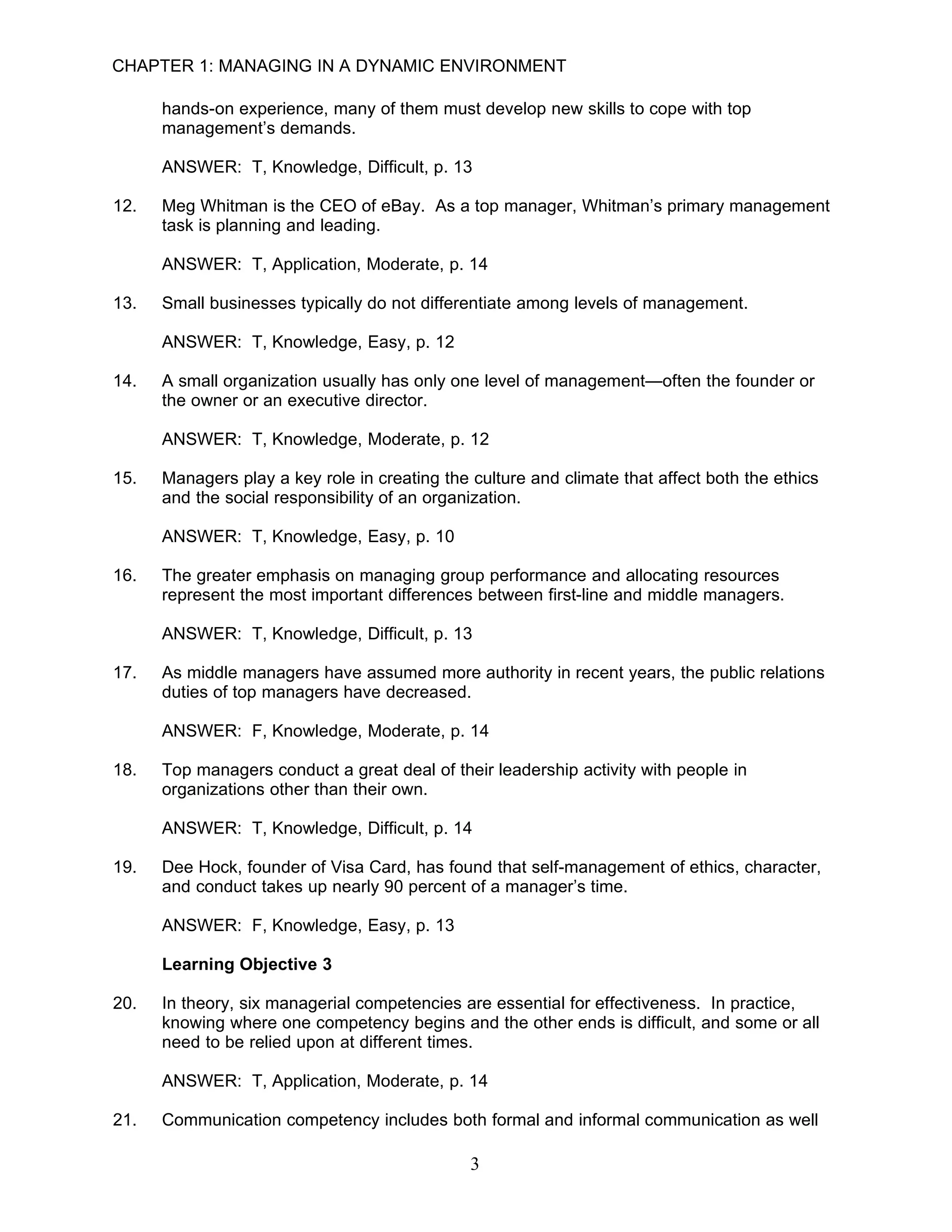 CHAPTER 1: MANAGING IN A DYNAMIC ENVIRONMENT

      hands-on experience, many of them must develop new skills to cope with top
      management’s demands.

      ANSWER: T, Knowledge, Difficult, p. 13

12.   Meg Whitman is the CEO of eBay. As a top manager, Whitman’s primary management
      task is planning and leading.

      ANSWER: T, Application, Moderate, p. 14

13.   Small businesses typically do not differentiate among levels of management.

      ANSWER: T, Knowledge, Easy, p. 12

14.   A small organization usually has only one level of management—often the founder or
      the owner or an executive director.

      ANSWER: T, Knowledge, Moderate, p. 12

15.   Managers play a key role in creating the culture and climate that affect both the ethics
      and the social responsibility of an organization.

      ANSWER: T, Knowledge, Easy, p. 10

16.   The greater emphasis on managing group performance and allocating resources
      represent the most important differences between first-line and middle managers.

      ANSWER: T, Knowledge, Difficult, p. 13

17.   As middle managers have assumed more authority in recent years, the public relations
      duties of top managers have decreased.

      ANSWER: F, Knowledge, Moderate, p. 14

18.   Top managers conduct a great deal of their leadership activity with people in
      organizations other than their own.

      ANSWER: T, Knowledge, Difficult, p. 14

19.   Dee Hock, founder of Visa Card, has found that self-management of ethics, character,
      and conduct takes up nearly 90 percent of a manager’s time.

      ANSWER: F, Knowledge, Easy, p. 13

      Learning Objective 3

20.   In theory, six managerial competencies are essential for effectiveness. In practice,
      knowing where one competency begins and the other ends is difficult, and some or all
      need to be relied upon at different times.

      ANSWER: T, Application, Moderate, p. 14

21.   Communication competency includes both formal and informal communication as well

                                               3
 