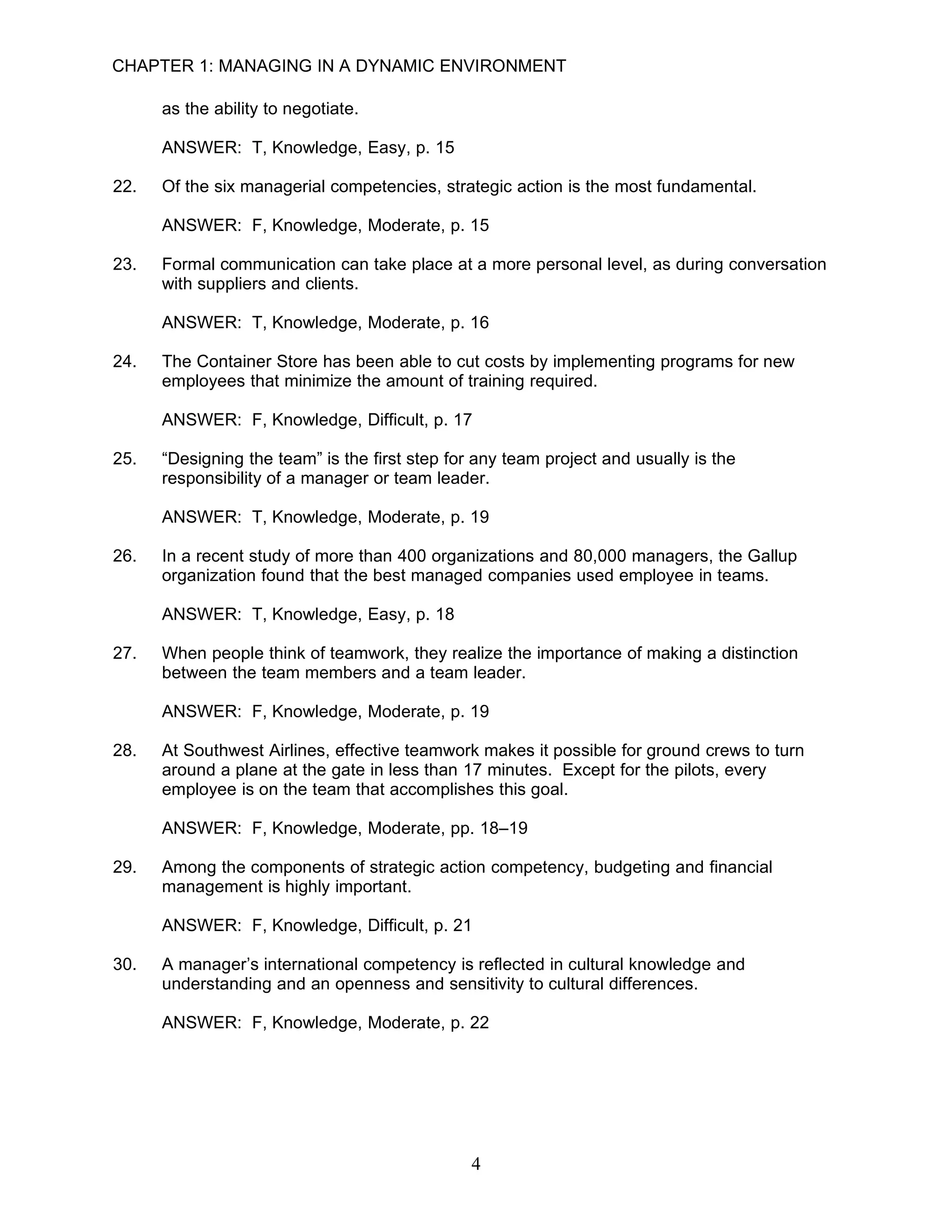 CHAPTER 1: MANAGING IN A DYNAMIC ENVIRONMENT

      as the ability to negotiate.

      ANSWER: T, Knowledge, Easy, p. 15

22.   Of the six managerial competencies, strategic action is the most fundamental.

      ANSWER: F, Knowledge, Moderate, p. 15

23.   Formal communication can take place at a more personal level, as during conversation
      with suppliers and clients.

      ANSWER: T, Knowledge, Moderate, p. 16

24.   The Container Store has been able to cut costs by implementing programs for new
      employees that minimize the amount of training required.

      ANSWER: F, Knowledge, Difficult, p. 17

25.   “Designing the team” is the first step for any team project and usually is the
      responsibility of a manager or team leader.

      ANSWER: T, Knowledge, Moderate, p. 19

26.   In a recent study of more than 400 organizations and 80,000 managers, the Gallup
      organization found that the best managed companies used employee in teams.

      ANSWER: T, Knowledge, Easy, p. 18

27.   When people think of teamwork, they realize the importance of making a distinction
      between the team members and a team leader.

      ANSWER: F, Knowledge, Moderate, p. 19

28.   At Southwest Airlines, effective teamwork makes it possible for ground crews to turn
      around a plane at the gate in less than 17 minutes. Except for the pilots, every
      employee is on the team that accomplishes this goal.

      ANSWER: F, Knowledge, Moderate, pp. 18–19

29.   Among the components of strategic action competency, budgeting and financial
      management is highly important.

      ANSWER: F, Knowledge, Difficult, p. 21

30.   A manager’s international competency is reflected in cultural knowledge and
      understanding and an openness and sensitivity to cultural differences.

      ANSWER: F, Knowledge, Moderate, p. 22




                                                4
 