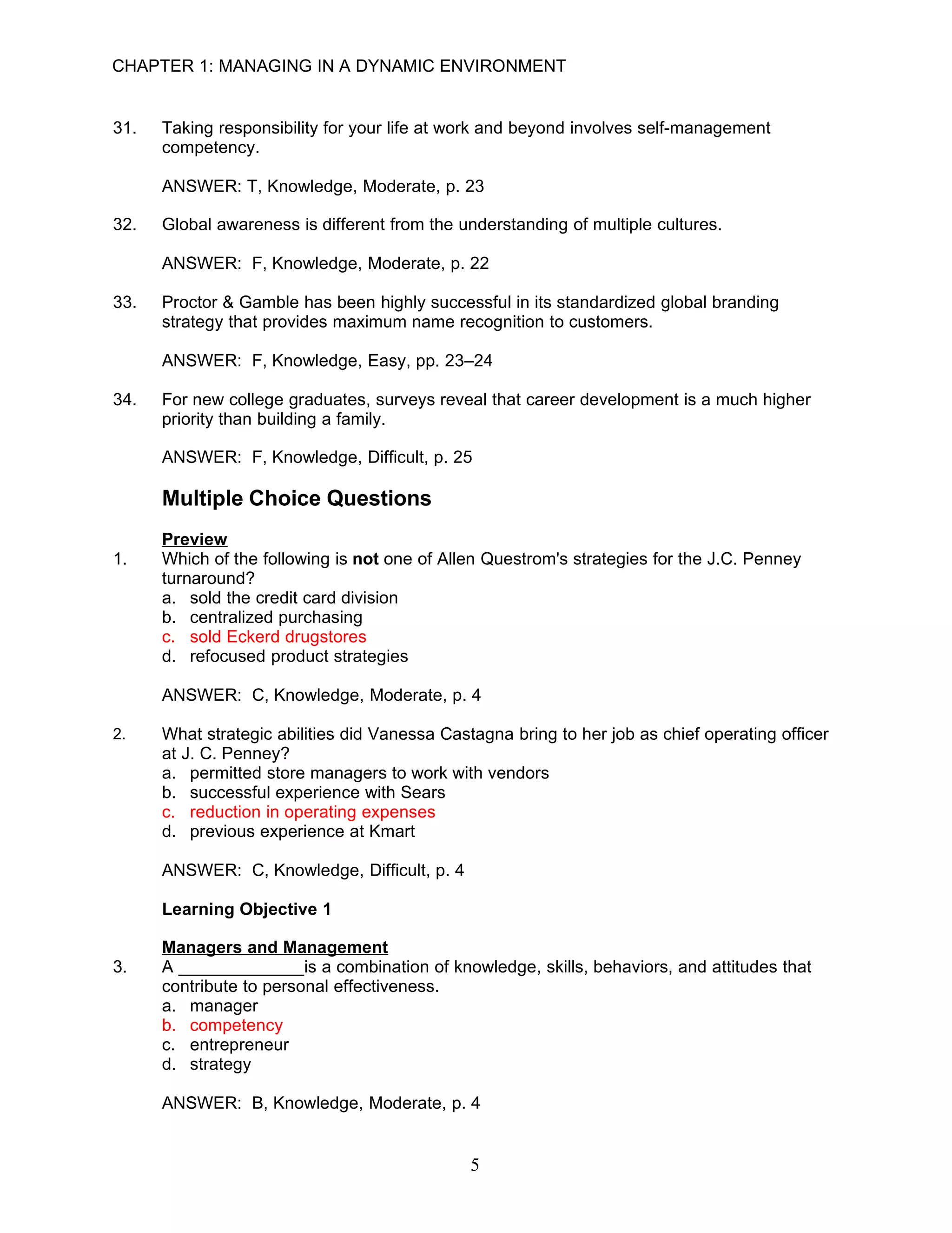 CHAPTER 1: MANAGING IN A DYNAMIC ENVIRONMENT


31.   Taking responsibility for your life at work and beyond involves self-management
      competency.

      ANSWER: T, Knowledge, Moderate, p. 23

32.   Global awareness is different from the understanding of multiple cultures.

      ANSWER: F, Knowledge, Moderate, p. 22

33.   Proctor & Gamble has been highly successful in its standardized global branding
      strategy that provides maximum name recognition to customers.

      ANSWER: F, Knowledge, Easy, pp. 23–24

34.   For new college graduates, surveys reveal that career development is a much higher
      priority than building a family.

      ANSWER: F, Knowledge, Difficult, p. 25

      Multiple Choice Questions
      Preview
1.    Which of the following is not one of Allen Questrom's strategies for the J.C. Penney
      turnaround?
      a. sold the credit card division
      b. centralized purchasing
      c. sold Eckerd drugstores
      d. refocused product strategies

      ANSWER: C, Knowledge, Moderate, p. 4

2.    What strategic abilities did Vanessa Castagna bring to her job as chief operating officer
      at J. C. Penney?
      a. permitted store managers to work with vendors
      b. successful experience with Sears
      c. reduction in operating expenses
      d. previous experience at Kmart

      ANSWER: C, Knowledge, Difficult, p. 4

      Learning Objective 1

      Managers and Management
3.    A _____________is a combination of knowledge, skills, behaviors, and attitudes that
      contribute to personal effectiveness.
      a. manager
      b. competency
      c. entrepreneur
      d. strategy

      ANSWER: B, Knowledge, Moderate, p. 4


                                               5
 