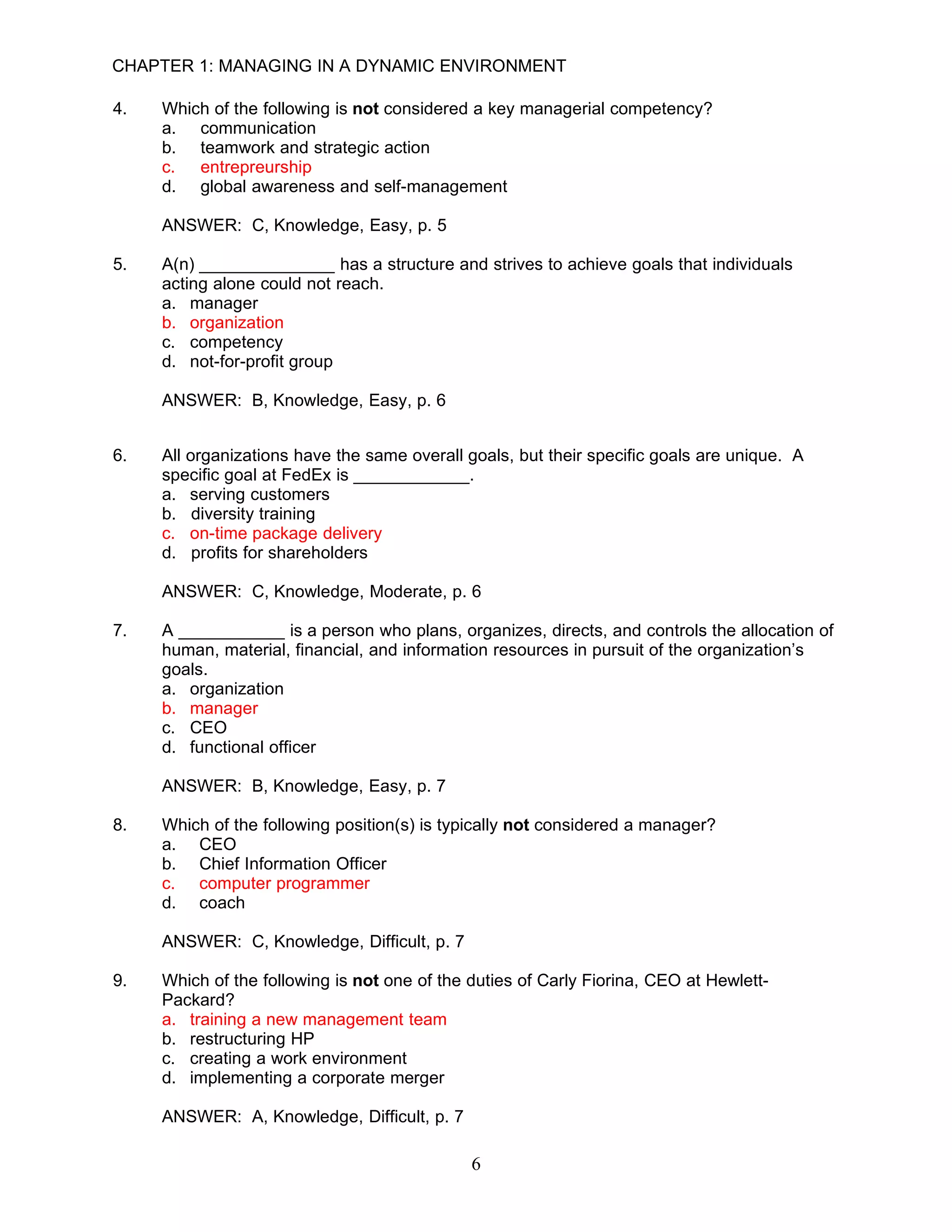 CHAPTER 1: MANAGING IN A DYNAMIC ENVIRONMENT

4.   Which of the following is not considered a key managerial competency?
     a. communication
     b. teamwork and strategic action
     c. entrepreurship
     d. global awareness and self-management

     ANSWER: C, Knowledge, Easy, p. 5

5.   A(n) ______________ has a structure and strives to achieve goals that individuals
     acting alone could not reach.
     a. manager
     b. organization
     c. competency
     d. not-for-profit group

     ANSWER: B, Knowledge, Easy, p. 6


6.   All organizations have the same overall goals, but their specific goals are unique. A
     specific goal at FedEx is ____________.
     a. serving customers
     b. diversity training
     c. on-time package delivery
     d. profits for shareholders

     ANSWER: C, Knowledge, Moderate, p. 6

7.   A ___________ is a person who plans, organizes, directs, and controls the allocation of
     human, material, financial, and information resources in pursuit of the organization’s
     goals.
     a. organization
     b. manager
     c. CEO
     d. functional officer

     ANSWER: B, Knowledge, Easy, p. 7

8.   Which of the following position(s) is typically not considered a manager?
     a. CEO
     b. Chief Information Officer
     c. computer programmer
     d. coach

     ANSWER: C, Knowledge, Difficult, p. 7

9.   Which of the following is not one of the duties of Carly Fiorina, CEO at Hewlett-
     Packard?
     a. training a new management team
     b. restructuring HP
     c. creating a work environment
     d. implementing a corporate merger

     ANSWER: A, Knowledge, Difficult, p. 7

                                              6
 