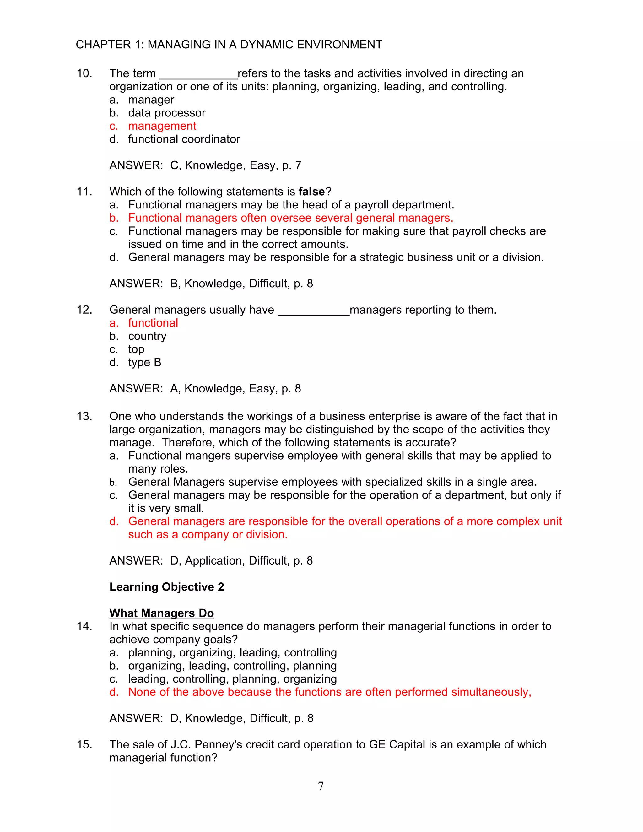 CHAPTER 1: MANAGING IN A DYNAMIC ENVIRONMENT

10.   The term ____________refers to the tasks and activities involved in directing an
      organization or one of its units: planning, organizing, leading, and controlling.
      a. manager
      b. data processor
      c. management
      d. functional coordinator

      ANSWER: C, Knowledge, Easy, p. 7

11.   Which of the following statements is false?
      a. Functional managers may be the head of a payroll department.
      b. Functional managers often oversee several general managers.
      c. Functional managers may be responsible for making sure that payroll checks are
         issued on time and in the correct amounts.
      d. General managers may be responsible for a strategic business unit or a division.

      ANSWER: B, Knowledge, Difficult, p. 8

12.   General managers usually have ___________managers reporting to them.
      a. functional
      b. country
      c. top
      d. type B

      ANSWER: A, Knowledge, Easy, p. 8

13.   One who understands the workings of a business enterprise is aware of the fact that in
      large organization, managers may be distinguished by the scope of the activities they
      manage. Therefore, which of the following statements is accurate?
      a. Functional mangers supervise employee with general skills that may be applied to
          many roles.
      b. General Managers supervise employees with specialized skills in a single area.
      c. General managers may be responsible for the operation of a department, but only if
          it is very small.
      d. General managers are responsible for the overall operations of a more complex unit
          such as a company or division.

      ANSWER: D, Application, Difficult, p. 8

      Learning Objective 2

      What Managers Do
14.   In what specific sequence do managers perform their managerial functions in order to
      achieve company goals?
      a. planning, organizing, leading, controlling
      b. organizing, leading, controlling, planning
      c. leading, controlling, planning, organizing
      d. None of the above because the functions are often performed simultaneously,

      ANSWER: D, Knowledge, Difficult, p. 8

15.   The sale of J.C. Penney's credit card operation to GE Capital is an example of which
      managerial function?

                                                7
 