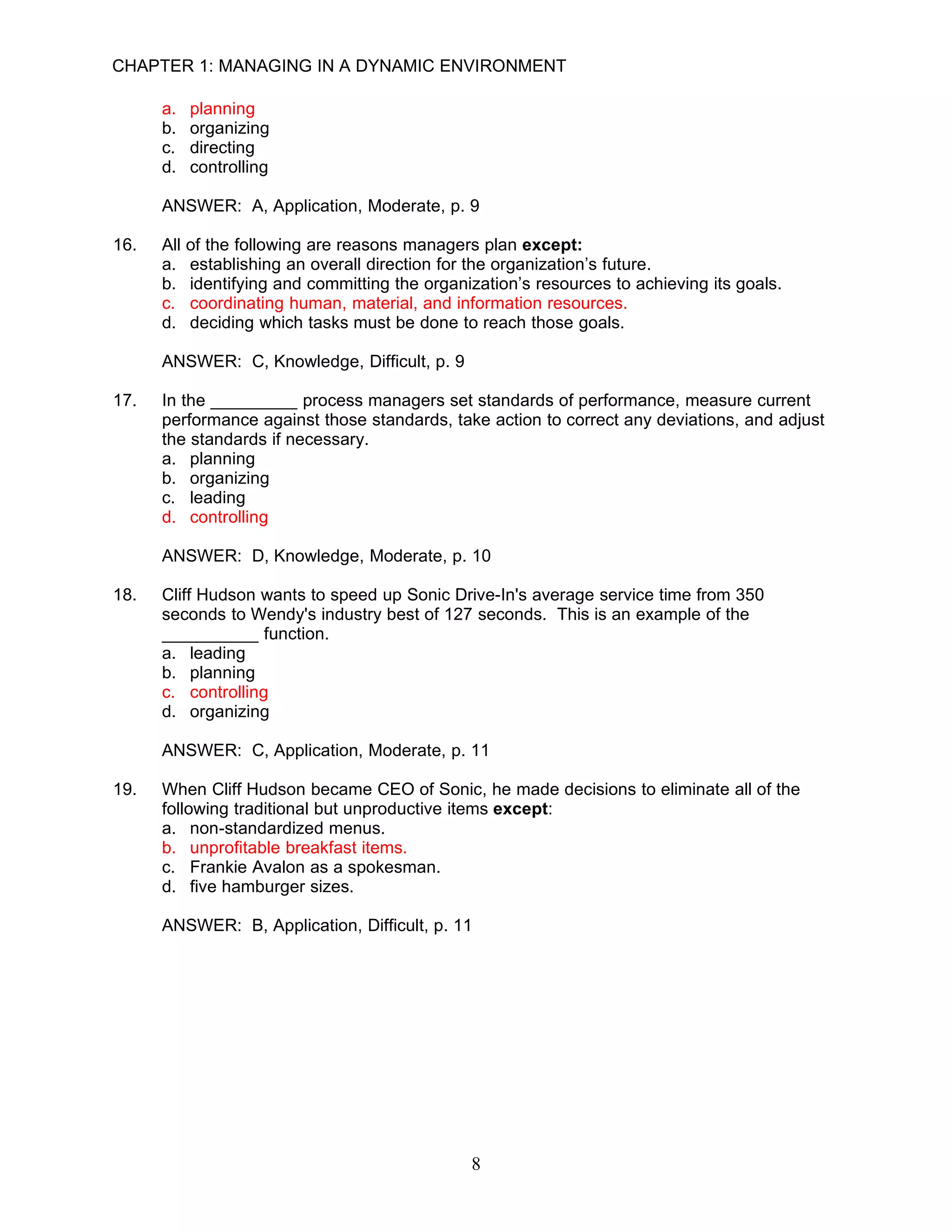 CHAPTER 1: MANAGING IN A DYNAMIC ENVIRONMENT

      a.   planning
      b.   organizing
      c.   directing
      d.   controlling

      ANSWER: A, Application, Moderate, p. 9

16.   All of the following are reasons managers plan except:
      a. establishing an overall direction for the organization’s future.
      b. identifying and committing the organization’s resources to achieving its goals.
      c. coordinating human, material, and information resources.
      d. deciding which tasks must be done to reach those goals.

      ANSWER: C, Knowledge, Difficult, p. 9

17.   In the _________ process managers set standards of performance, measure current
      performance against those standards, take action to correct any deviations, and adjust
      the standards if necessary.
      a. planning
      b. organizing
      c. leading
      d. controlling

      ANSWER: D, Knowledge, Moderate, p. 10

18.   Cliff Hudson wants to speed up Sonic Drive-In's average service time from 350
      seconds to Wendy's industry best of 127 seconds. This is an example of the
      __________ function.
      a. leading
      b. planning
      c. controlling
      d. organizing

      ANSWER: C, Application, Moderate, p. 11

19.   When Cliff Hudson became CEO of Sonic, he made decisions to eliminate all of the
      following traditional but unproductive items except:
      a. non-standardized menus.
      b. unprofitable breakfast items.
      c. Frankie Avalon as a spokesman.
      d. five hamburger sizes.

      ANSWER: B, Application, Difficult, p. 11




                                              8
 
