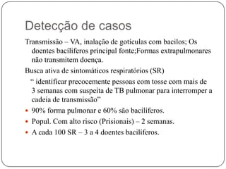 Detecção de casosTransmissão – VA, inalação de gotículas com bacilos; Os doentes bacíliferos principal fonte;Formas extrapulmonares não transmitem doença. Busca ativa de sintomáticos respiratórios (SR)   “ identificar precocemente pessoas com tosse com mais de 3 semanas com suspeita de TB pulmonar para interromper a cadeia de transmissão”90% forma pulmonar e 60% são bacilíferos.Popul. Com alto risco (Prisionais) – 2 semanas.A cada 100 SR – 3 a 4 doentes bacilíferos.