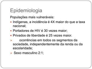 EpidemiologiaPopulações mais vulneráveis:Indígenas, a incidência é 4X maior do que a taxa nacional; Portadores de HIV é 30 vezes maior;Privados de liberdade é 25 vezes maior. ocorrências em todos os segmentos da sociedade, independentemente da renda ou da escolaridade;