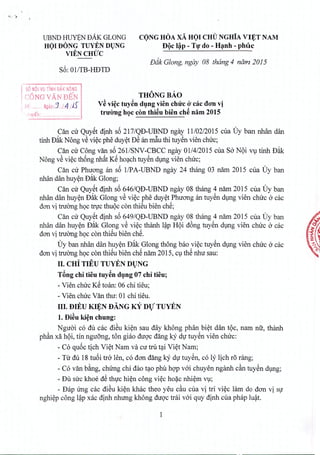 . "
UBND I-IUYBNUAK OLONO
HOI DONG TUYEN DUNG
. VIENCHUC .
S6: OllTB-lIDTD
CONG HOA xA HOI CHiT NGHiA VIET NAM. . .
DQc l~p - Tf do - H~nh - phuc
Diik Glong, ngay 08 thong 4 ndm 2015
I soANOI VU TIN~ DAK N~~G
! CONG VAN BEN
! [,6: .,.",., Ngay:J.l.4!JS
THONGBAo
V~ vi~c tuy~n dung vien chirc o'cac don vi
truong hoc con thi~u bien ch~ nam 2015"1' I ,.:~ •
, 'lye n ..
Om cir Quyet dinh s6 217/QD-UBND ngay 11/02/2015 cua Uy ban nhan dan
tinh D~k Nong v€ viec phe duyet D€ an m~u thi tuyen vien clnrc;
Can cir Cong van s6 2611SNV-CBCC ngay 0114/2015 cua S6 NQi vu tinh D~k
Nong v€ viec thong nhst KS hoach tuyen dung vien clnrc;
Can cir Phuong an s6 IIPA-UBND ngay 24 thang 03 nam 2015 cua Uy ban
nhan dan huyen D~k Giong;
Can cir Quyet dinh s6 646IQD-UBND ngay 08 thang 4 narn 2015 cua Uy ban
nhan dan huyen D~k Giong v€ viec phe duyet Phuong an tuyen dung vien clnrc a cac
don vi tnrong h9Ctnrc thuoc con thiSu bien che;
Can cir Quyet dinh s6 649/QD-UBND ngay 08 thang 4 nam 2015 cua Uy ban
nhan dan huy~n D~k Giong v€ vi~c thanh I~p HQi d6ng tuySn d1,lI1gvien chuc a cac
don vi truang h9C con thiSu bien chS.
Uy ban nhan dan huy~n D~k Giong thong bao vi~c tuySn dlng vien chuc a cac
don vi truang h9C con thiSu bien chS nam 2015, ClthS nhu sau:
II. CHi TIEU TUYEN Dl)NG
TAng chi tieu tuy~n dlng 07 chi tieu;
- Vien chuc KS toan: 06 chi tieu;
- Vien chuc Van thu: 01 chi tieu.
III. DIEU ~N DANG KY nV TUYEN
1.Di~u ki~n chung:
Nguai c6 du cac di€u ki~n sau day khong phan bi~t dan tQc, nam nil, thanh
phfin xfi hQi, tin nguang, ton giao duqc dang ky dI tuySn vien chuc:
- C6 qu6c tich Vi~t Nam va cu tru t~i Vi~t Nam;
- Tu du 18 tubi tra len, c6 don dang kY dI tuySn, c6 ly lich resrang;
- C6 van b~ng, chung chi dao t~o phti hqp v6i chuyen nganh cfin tuySn dlng;
- Dli suc khoe dS thIc hi~n cong vi~c ho~c nhi~m Vl;
- Dap Ung cac di€u ki~n khac thea yeu cfiu cua vi tri vi~c lam do dan vi SI
nghi~p cong I~p xac dinh nhung khong duqc tf(ii v6i quy dinh cua phap Iu~t.
1
 