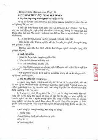 - H6 sa: 30.000d (Ba rmroi nghin d6ng)/l bo.
V. PmfONG TmJC, NO! DUNG xET TUYEN
1. Tuyen dung b~ngplurong thtrc thi tuy~ntuyen
Ky thi tuyen vien chirc duoc thuc hien thong qua cac man thi voi hinh thirc va
thai gian cu thSnhu sau:
a. Thi kien thirc chung: Hinh thirc: Thi viet; thai gian thi: 120 phut. NQidung
cua kien thirc chung Ia vS phap luat vien chirc; chu tnrong, duong If>ichinh sach cua
Dang, phap luat cua Nha nuoc va nhtrng hiSu bi~t ca ban vS nganh hoac linh yVC
tuyen dung,
b. Thi chuyen man, nghiep vu chuyen nganh (g6m 02 phan thi):
- Ph~nthi tlnr nhat: Thi trac nghiem vSki~n thirc chuyen nganh c~ tuyen dung,
thai gian thi: 30 phut.
- Thi thuc hanh: Thi thirc hanh vSki~n thirc chuyen nganh c~n tuyen dung, thai
gian thi 45 phut,
2. each tinh di~m:
- Bai dir thi duoc chb thea thang diSm 100.
- DiSmcac bai thi duqc tinh nhu sau:
+Thi ki~nthuc chung: Tinh h~ sf>1.
+ Thi chuyen man, nghi~p Vl, chuyen nganh: Ph~n thi vi~tho?c thi tr~c nghi~m
tinh h~ sf>1;ph~nthi thvc hanh tinh h~ sf>2.
- K~t qua thi la t6ng sf>diSm cua bai ki~n thuc chung va bai thi chuyen man,
nghi~pVl chuyen nganh.
3. Xac djnh thi sinh trung tuy~n:
a. Nguai trling tuySn phai tham dV d~y du cac bai thi thea quy dinh, m6i bai
thi phai d~t tu 50 diSm tro len va duqc xac dinh thea nguyen t~c: Nguai trling tuySn
co k~t qua thi cao han, l~y thea thu tv tu cao xuf>ngth~p cho d~n h~t chi tieu tuySn
dlng cua tung vi tri vi~c lam.
b. Truang hgp cotu 02 nguai tro len co k~t qua thi b~ng nhau 0 chi tieu cuf>i
cung dn tuySn dlng thi nguai co t6ng sf>cac bai thi chuyen man, nghi~p Vl
chuyen nganh cao han la nguai trung tuySn; n~u t6ng sf>diSm cac bai thi chuyen
man, nghi~p Vl, chuyen nganh b~ng nhau thi nguai dung d~u ca quan co thAm
quySn tuySn dlng vien chuc quy~t dinh nguai trung tuySn thea thu tv uu tien nhu
sau:
- Anh hung Ivc luqng vU trang, Anh hung lao dQng;
- Thuang binh;
- Nguai huang chinh sach nhu thuang binh;
- Con li~tsT;
- Con thuang binh;
3
 