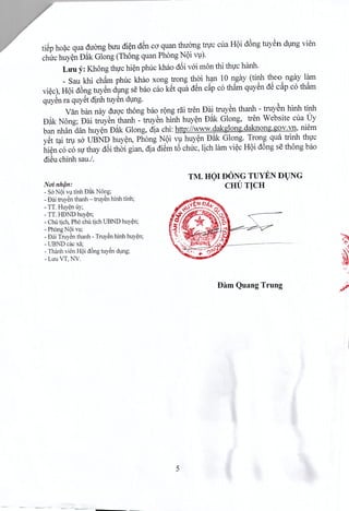 tiep hoac qua duong buu dien d~n ca quan thuong tnrc cua H9i d6ng tuyen dung vien
chirchuyen D~k Giong (Thong quan Phong N9i vu).
Luu y: Khong thuc hien phuc khao d6i voi mon thi thuc hanh.
_ Sau khi cham phuc khao xong trong thai han 10 ngay (tinh thea ngay lam
viec), H9idong tuyen dung se bao cao k~t qua d~n c~p c6 th~m quyen dS c§.pc6 th~m
quyenra quyet dinh tuySndung.
Van ban nay duoc thong bao rong dii tren Dai truyen thanh - truyen hinh tinh
D~k Nong; Dai truyen thanh - truyen hinh huyen D~k Glong, tren Website cua Uy
ban nhan dan huyen D~k Glong, dia chi: http://www.dakglong.daknong.gov.vn. niem
y~t tai tru sa UBND huyen, Phong N9i vu huyen D~k Glong. Trong qua trinh thuc
hi~nc6 c6 sir thay d6i thai gian, dia diem t6 chuc, lich lam vi~cH9i d6ng se thong bao
dieu chinh sau.!.
No'i nh~n:
- So'Noi Vl,ltiOOBilk Nang;
- Daj truy~n thanh - truy~n hlnh tinh;
- TT. Huy~n uy;
- TT. HDND huy~n;
- Chu tjch, Pha chu tjch UBND huy~n;
- Phong Noi Yl;
- Bai Truy~n thanh - Truy~n hinh huy~n;
- UBND c,k xii;
- Thanh vien HOid6ng tuy~n dl,lng;
- LuuVT, NV.
TM. HOI DONG TUYEN DUNG
. CHUTlCH .
Dam Quang Trung
5
 