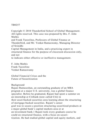 TB0257
Copyright © 2010 Thunderbird School of Global Management.
All rights reserved. This case was prepared by Drs. F. John
Mathis
and Frank Tuzzolino, Professors of Global Finance at
Thunderbird, and Mr. Venkat Ramaswamy, Managing Director
of Srinidhi
Capital Management in India, and a practicing expert in
structured finance for the purpose of classroom discussion only,
and not
to indicate either effective or ineffective management.
F. John Mathis
Frank Tuzzolino
Venkat Ramaswamy
Global Financial Crises and the
Future of Securitization
Background
Rajani Ramaseshan, an outstanding graduate of an MBA
program at a major U.S. university, was a global finance
specialist. Before he graduated, Rajani had spent a summer on
an internship at Citibank (now called Citi) in
their asset-backed securities area learning about the structuring
of mortgage-backed securities. Rajani’s career
goal was to secure a position structuring securitized products at
a major global bank’s capital markets area or at
an investment bank.1 Rajani took every graduate course he
could on structured finance, with a focus on securi-
tization. He had studied global capital and equity markets, and
 