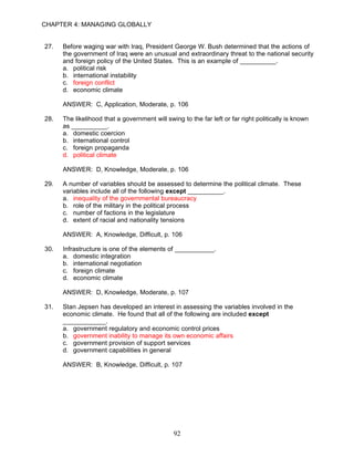 CHAPTER 4: MANAGING GLOBALLY


27.   Before waging war with Iraq, President George W. Bush determined that the actions of
      the government of Iraq were an unusual and extraordinary threat to the national security
      and foreign policy of the United States. This is an example of __________.
      a. political risk
      b. international instability
      c. foreign conflict
      d. economic climate

      ANSWER: C, Application, Moderate, p. 106

28.   The likelihood that a government will swing to the far left or far right politically is known
      as __________.
      a. domestic coercion
      b. international control
      c. foreign propaganda
      d. political climate

      ANSWER: D, Knowledge, Moderate, p. 106

29.   A number of variables should be assessed to determine the political climate. These
      variables include all of the following except __________.
      a. inequality of the governmental bureaucracy
      b. role of the military in the political process
      c. number of factions in the legislature
      d. extent of racial and nationality tensions

      ANSWER: A, Knowledge, Difficult, p. 106

30.   Infrastructure is one of the elements of ___________.
      a. domestic integration
      b. international negotiation
      c. foreign climate
      d. economic climate

      ANSWER: D, Knowledge, Moderate, p. 107

31.   Stan Jepsen has developed an interest in assessing the variables involved in the
      economic climate. He found that all of the following are included except
      ____________.
      a. government regulatory and economic control prices
      b. government inability to manage its own economic affairs
      c. government provision of support services
      d. government capabilities in general

      ANSWER: B, Knowledge, Difficult, p. 107




                                               92
 