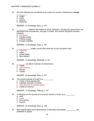 CHAPTER 4: MANAGING GLOBALLY


32.   All of the following are considered to be a part of a country’s infrastructure, except
      ___________.
      a. wages
      b. roads
      c. airports
      d. electricity

      ANSWER: A, Knowledge, Easy, p. 107

33.   ____________ relates to the degree to which institutions, including the government, are
      perceived to be untrustworthy, are open to bribes, and conduct fraudulent business
      practices.
      a. Corruption
      b. Foreign conflict
      c. Political climate
      d. Foreign instability

      ANSWER: A, Knowledge, Easy, p. 107

34.   ______________ is not a country that ranks low on the corruption index.
      a. Argentina
      b. Japan
      c. United States
      d. New Zealand

      ANSWER: A, Knowledge, Moderate, p. 107

35.   _________ are not an example of protectionism.
      a. Tariffs
      b. Joint ventures
      c. Quotas
      d. Cartels

      ANSWER: B, Knowledge, Easy, p. 107

36.   The primary purpose of a tariff is to __________.
      a. create a “level playing field”
      b. subsidize domestic industries
      c. raise the price of imported goods
      d. create tax revenue

      ANSWER: C, Knowledge, Difficult, p. 107

37.   A restriction on the quantity of a country’s imports is known as a __________.
      a. tariff
      b. quota
      c. price control
      d. boycott

      ANSWER: B, Knowledge, Easy, p. 108

38.   Most experts agree that if protectionism is politically unavoidable, __________ are
      preferable to quotas.
                                              93
 