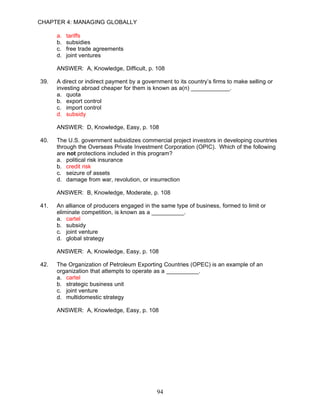 CHAPTER 4: MANAGING GLOBALLY

      a.   tariffs
      b.   subsidies
      c.   free trade agreements
      d.   joint ventures

      ANSWER: A, Knowledge, Difficult, p. 108

39.   A direct or indirect payment by a government to its country’s firms to make selling or
      investing abroad cheaper for them is known as a(n) ____________.
      a. quota
      b. export control
      c. import control
      d. subsidy

      ANSWER: D, Knowledge, Easy, p. 108

40.   The U.S. government subsidizes commercial project investors in developing countries
      through the Overseas Private Investment Corporation (OPIC). Which of the following
      are not protections included in this program?
      a. political risk insurance
      b. credit risk
      c. seizure of assets
      d. damage from war, revolution, or insurrection

      ANSWER: B, Knowledge, Moderate, p. 108

41.   An alliance of producers engaged in the same type of business, formed to limit or
      eliminate competition, is known as a __________.
      a. cartel
      b. subsidy
      c. joint venture
      d. global strategy

      ANSWER: A, Knowledge, Easy, p. 108

42.   The Organization of Petroleum Exporting Countries (OPEC) is an example of an
      organization that attempts to operate as a __________.
      a. cartel
      b. strategic business unit
      c. joint venture
      d. multidomestic strategy

      ANSWER: A, Knowledge, Easy, p. 108




                                             94
 