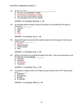 CHAPTER 4: MANAGING GLOBALLY


43.   By law, U.S. firms __________________________________.
      a. may form and participate in cartels.
      b. may not form or participate in cartels.
      c. may form but not participate in cartels.
      d. may participate in but not form cartels.

      ANSWER: B, Knowledge, Moderate, p. 108

44.   An improper payment made to induce the recipient to do something for the payer is
      known as a __________.
      a. coercion
      b. cartel
      c. tariff
      d. bribe

      ANSWER: D, Knowledge, Easy, p. 108

45.   A payment made to ensure that the recipient does not harm the payer in some way is
      known as a(n) __________.
      a. extortion
      b. grease payment
      c. intrinsic reward
      d. bribe

      ANSWER: A, Knowledge, Easy, p. 109

46.   Bribery and extortion are practiced throughout the world. They occur frequently in all of
      the following countries except __________.
      a. Indonesia
      b. Honduras
      c. Great Britain
      d. Yugoslavia

      ANSWER: C, Knowledge, Easy, p. 109

47.   A company in violation of the U.S. Foreign Corrupt Practices Act of 1977 may be fined
      up to __________.
      a. $250,000
      b. $10,000,000
      c. $10,000
      d. $1,000,000

      ANSWER: D, Knowledge, Difficult, p. 109




                                             95
 