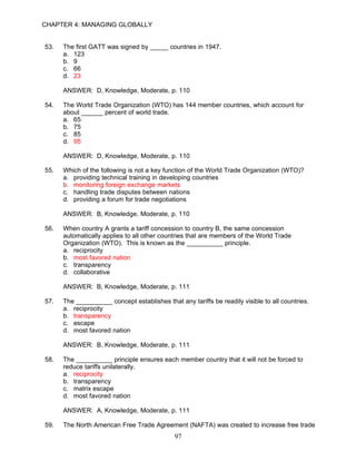 CHAPTER 4: MANAGING GLOBALLY


53.   The first GATT was signed by _____ countries in 1947.
      a. 123
      b. 9
      c. 66
      d. 23

      ANSWER: D, Knowledge, Moderate, p. 110

54.   The World Trade Organization (WTO) has 144 member countries, which account for
      about ______ percent of world trade.
      a. 65
      b. 75
      c. 85
      d. 95

      ANSWER: D, Knowledge, Moderate, p. 110

55.   Which of the following is not a key function of the World Trade Organization (WTO)?
      a. providing technical training in developing countries
      b. monitoring foreign exchange markets
      c. handling trade disputes between nations
      d. providing a forum for trade negotiations

      ANSWER: B, Knowledge, Moderate, p. 110

56.   When country A grants a tariff concession to country B, the same concession
      automatically applies to all other countries that are members of the World Trade
      Organization (WTO). This is known as the __________ principle.
      a. reciprocity
      b. most favored nation
      c. transparency
      d. collaborative

      ANSWER: B, Knowledge, Moderate, p. 111

57.   The __________ concept establishes that any tariffs be readily visible to all countries.
      a. reciprocity
      b. transparency
      c. escape
      d. most favored nation

      ANSWER: B, Knowledge, Moderate, p. 111

58.   The __________ principle ensures each member country that it will not be forced to
      reduce tariffs unilaterally.
      a. reciprocity
      b. transparency
      c. matrix escape
      d. most favored nation

      ANSWER: A, Knowledge, Moderate, p. 111

59.   The North American Free Trade Agreement (NAFTA) was created to increase free trade
                                             97
 