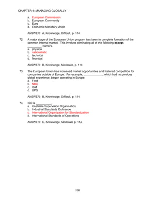 CHAPTER 4: MANAGING GLOBALLY

      a.   European Commission
      b.   European Community
      c.   Euro
      d.   Economic Monetary Union

      ANSWER: A, Knowledge, Difficult, p. 114

72.   A major stage of the European Union program has been to complete formation of the
      common internal market. This involves eliminating all of the following except
      _________ barriers.
      a. physical
      b. nationalistic
      c. technical
      d. financial

      ANSWER: B, Knowledge, Moderate, p. 114

73.   The European Union has increased market opportunities and fostered competition for
      companies outside of Europe. For example, ____________, which had no previous
      global experience, began operating in Europe.
      a. Ford
      b. NBC
      c. IBM
      d. UPS

      ANSWER: B, Knowledge, Difficult, p. 114

74.   ISO is __________.
      a. Idustriale Supervision Organisation
      b. Industrial Standards Ordinance
      c. International Organization for Standardization
      d. International Standards of Operations

      ANSWER: C, Knowledge, Moderate p. 114




                                            100
 