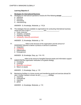CHAPTER 4: MANAGING GLOBALLY


      Learning Objective 5

      Strategies for International Business
75.   Strategies for international operations include all of the following except ____________.
      a. exporting
      b. licensing
      c. franchising
      d. manufacturing

      ANSWER: D, Knowledge, Moderate, p. 115`jh

76.   The strategies that are available to organizations for conducting international business
      range from low to high in _______________ and _______________.
      a. costs; revenues
      b. simplicity; complexity
      c. exporting; importing
      d. complexity; resource commitment

      ANSWER: D, Knowledge, Moderate, p. 114

77.   _____________ refers to the structure of the organization and the amount of
      coordination required to deliver a product or service to customers.
      a. Integration
      b. Complexity
      c. Differentiation
      d. Entanglement

      ANSWER: B, Knowledge, Easy, pp. 114–115

78.   ____________ refers to the amount of tangible financial assets and information support
      systems that the organization dedicates to its global strategy.
      a. Complexity
      b. Leverage
      c. Resource commitment
      d. Return on assets

      ANSWER: C, Knowledge, Easy, p. 115

79.   Maintaining facilities in a home country and transferring goods and services abroad for
      sale in foreign markets is known as a(n) _________ strategy.
      a. exporting
      b. multinational
      c. importing
      d. global

      ANSWER: A, Knowledge, Moderate, p. 115




                                             101
 
